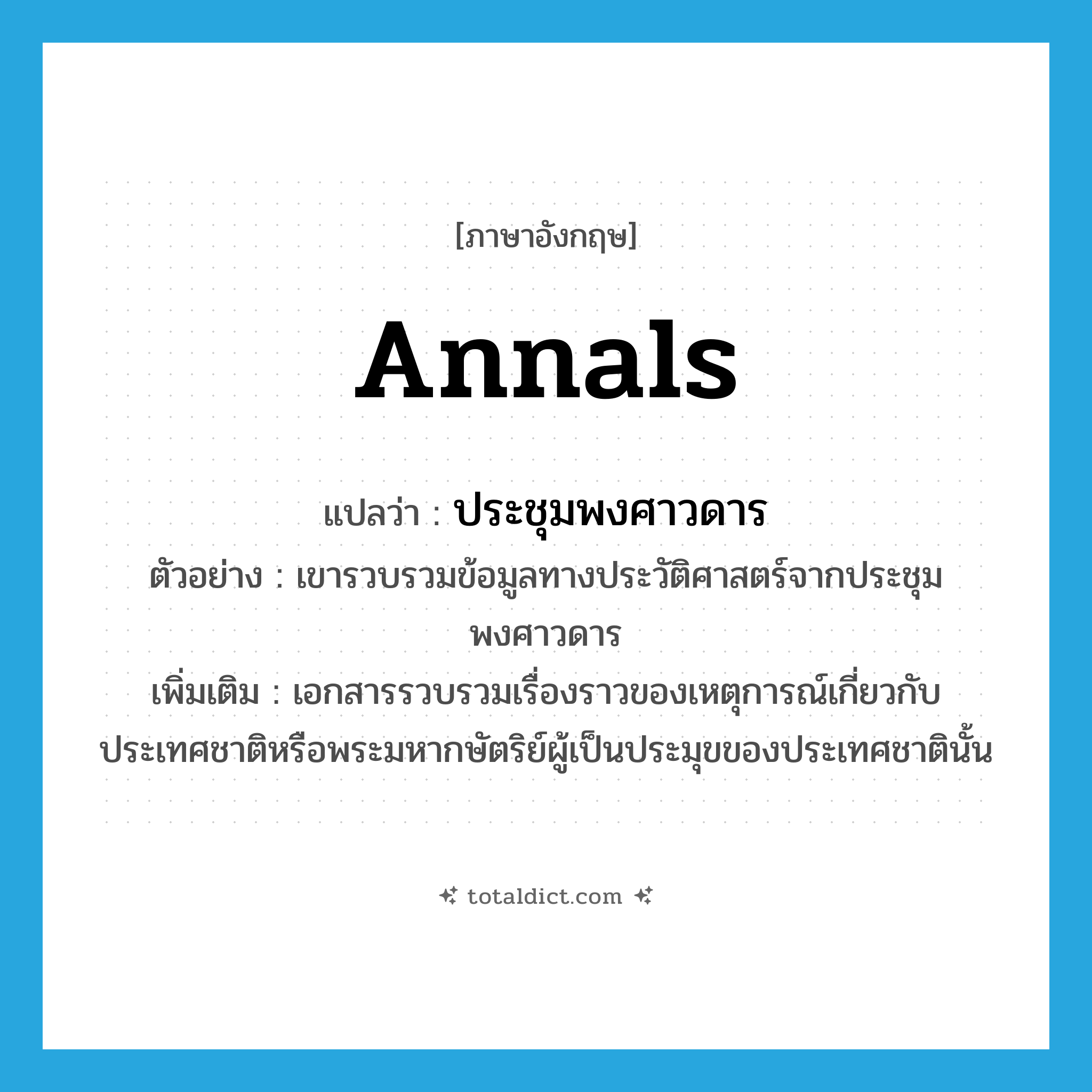 annals แปลว่า?, คำศัพท์ภาษาอังกฤษ annals แปลว่า ประชุมพงศาวดาร ประเภท N ตัวอย่าง เขารวบรวมข้อมูลทางประวัติศาสตร์จากประชุมพงศาวดาร เพิ่มเติม เอกสารรวบรวมเรื่องราวของเหตุการณ์เกี่ยวกับประเทศชาติหรือพระมหากษัตริย์ผู้เป็นประมุขของประเทศชาตินั้น หมวด N