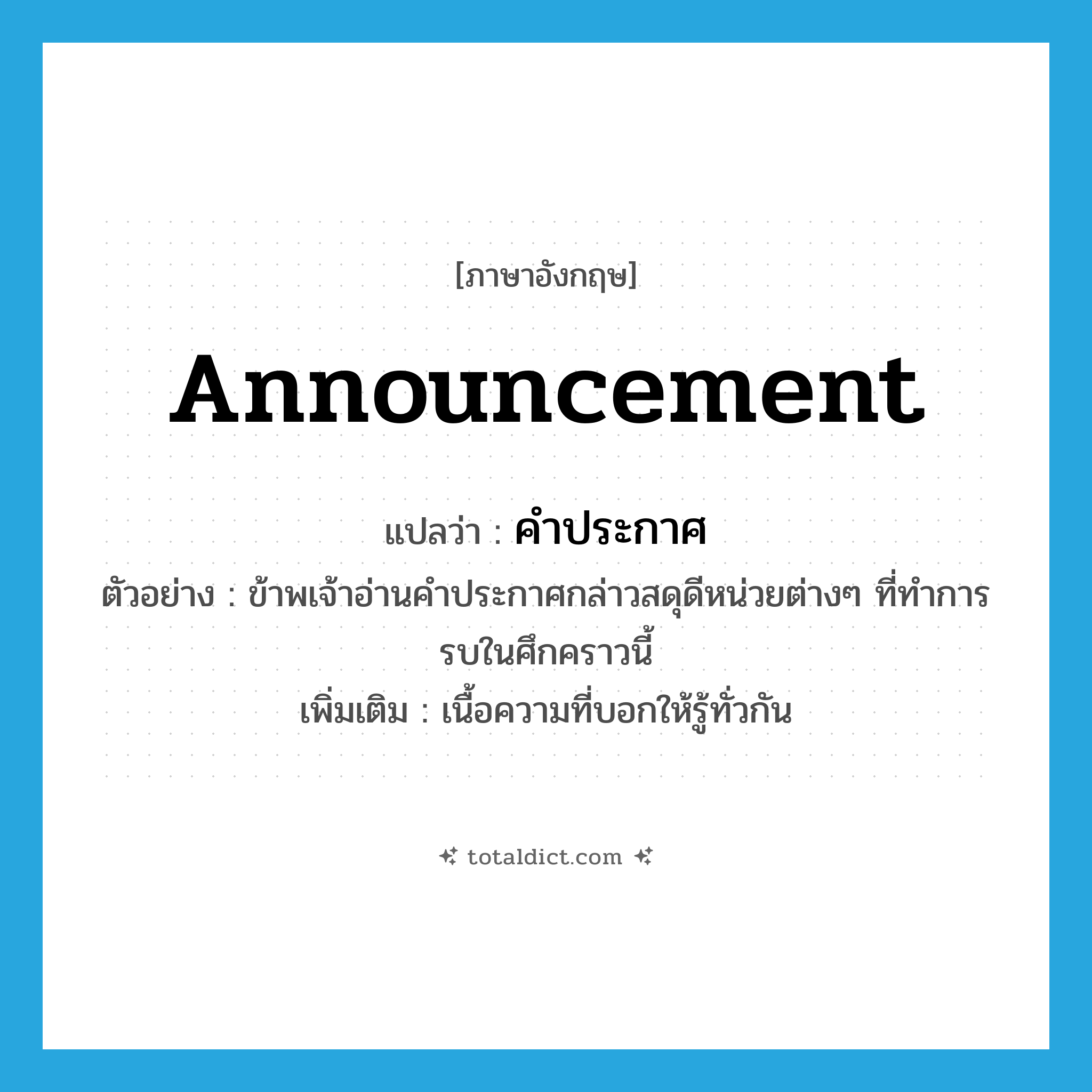 announcement แปลว่า?, คำศัพท์ภาษาอังกฤษ announcement แปลว่า คำประกาศ ประเภท N ตัวอย่าง ข้าพเจ้าอ่านคำประกาศกล่าวสดุดีหน่วยต่างๆ ที่ทำการรบในศึกคราวนี้ เพิ่มเติม เนื้อความที่บอกให้รู้ทั่วกัน หมวด N