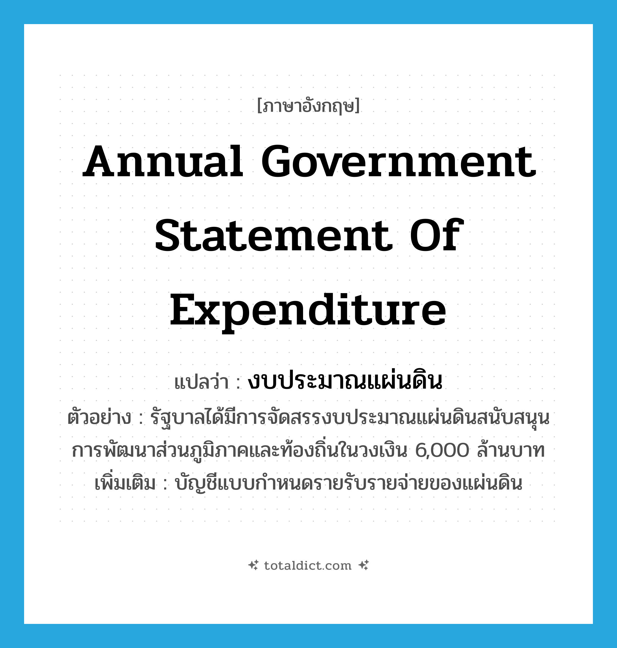 annual government statement of expenditure แปลว่า?, คำศัพท์ภาษาอังกฤษ annual government statement of expenditure แปลว่า งบประมาณแผ่นดิน ประเภท N ตัวอย่าง รัฐบาลได้มีการจัดสรรงบประมาณแผ่นดินสนับสนุนการพัฒนาส่วนภูมิภาคและท้องถิ่นในวงเงิน 6,000 ล้านบาท เพิ่มเติม บัญชีแบบกำหนดรายรับรายจ่ายของแผ่นดิน หมวด N