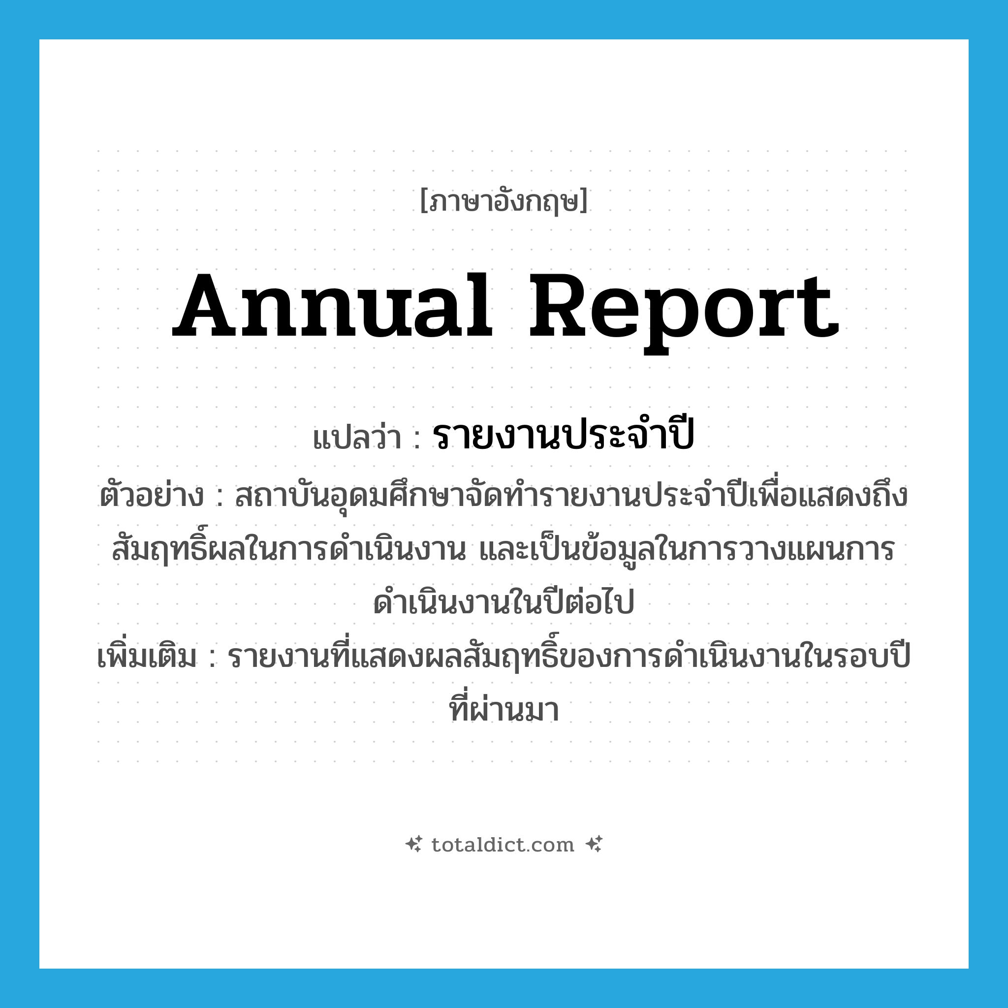 annual report แปลว่า?, คำศัพท์ภาษาอังกฤษ annual report แปลว่า รายงานประจำปี ประเภท N ตัวอย่าง สถาบันอุดมศึกษาจัดทำรายงานประจำปีเพื่อแสดงถึงสัมฤทธิ์ผลในการดำเนินงาน และเป็นข้อมูลในการวางแผนการดำเนินงานในปีต่อไป เพิ่มเติม รายงานที่แสดงผลสัมฤทธิ์ของการดำเนินงานในรอบปีที่ผ่านมา หมวด N