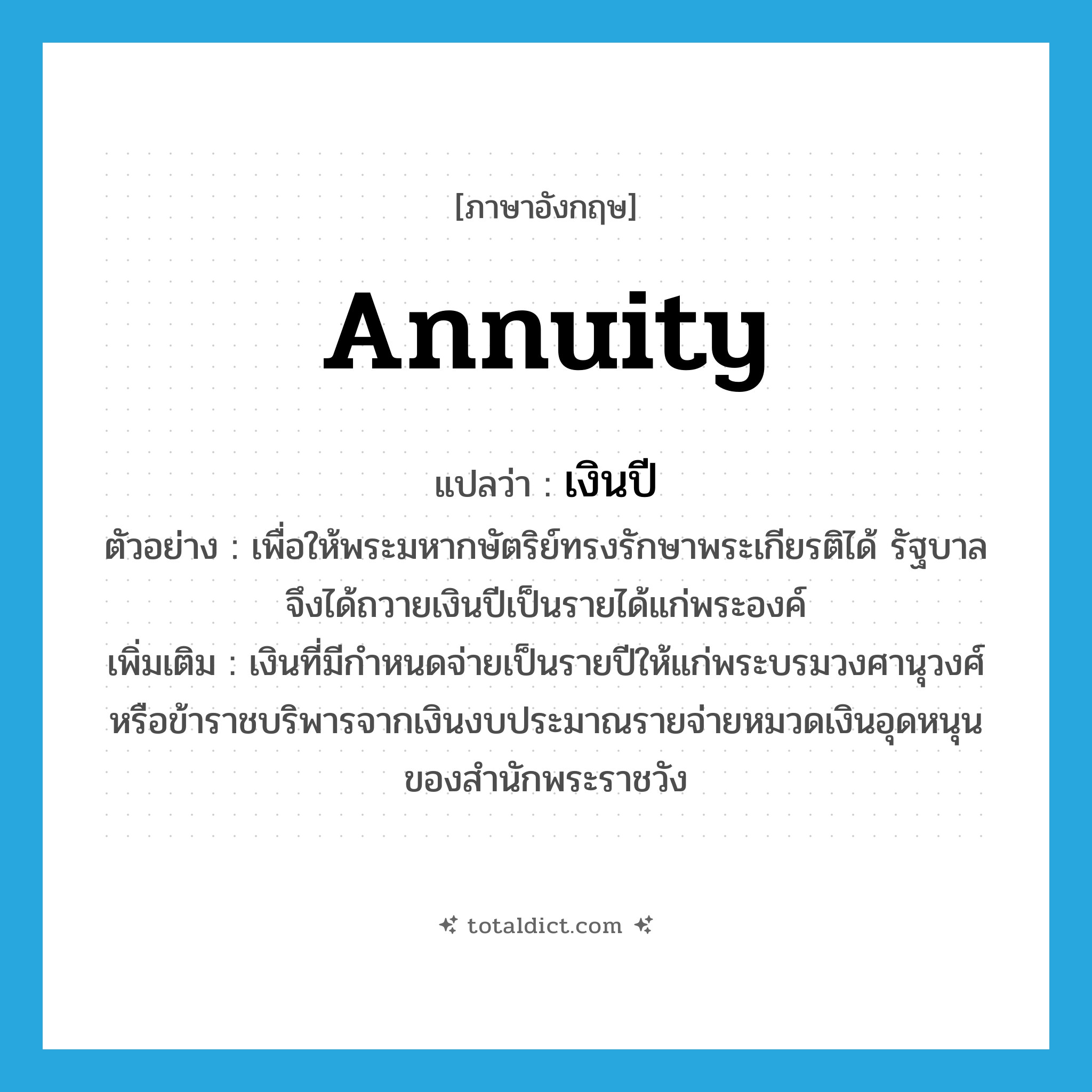 annuity แปลว่า?, คำศัพท์ภาษาอังกฤษ annuity แปลว่า เงินปี ประเภท N ตัวอย่าง เพื่อให้พระมหากษัตริย์ทรงรักษาพระเกียรติได้ รัฐบาลจึงได้ถวายเงินปีเป็นรายได้แก่พระองค์ เพิ่มเติม เงินที่มีกำหนดจ่ายเป็นรายปีให้แก่พระบรมวงศานุวงศ์หรือข้าราชบริพารจากเงินงบประมาณรายจ่ายหมวดเงินอุดหนุนของสำนักพระราชวัง หมวด N