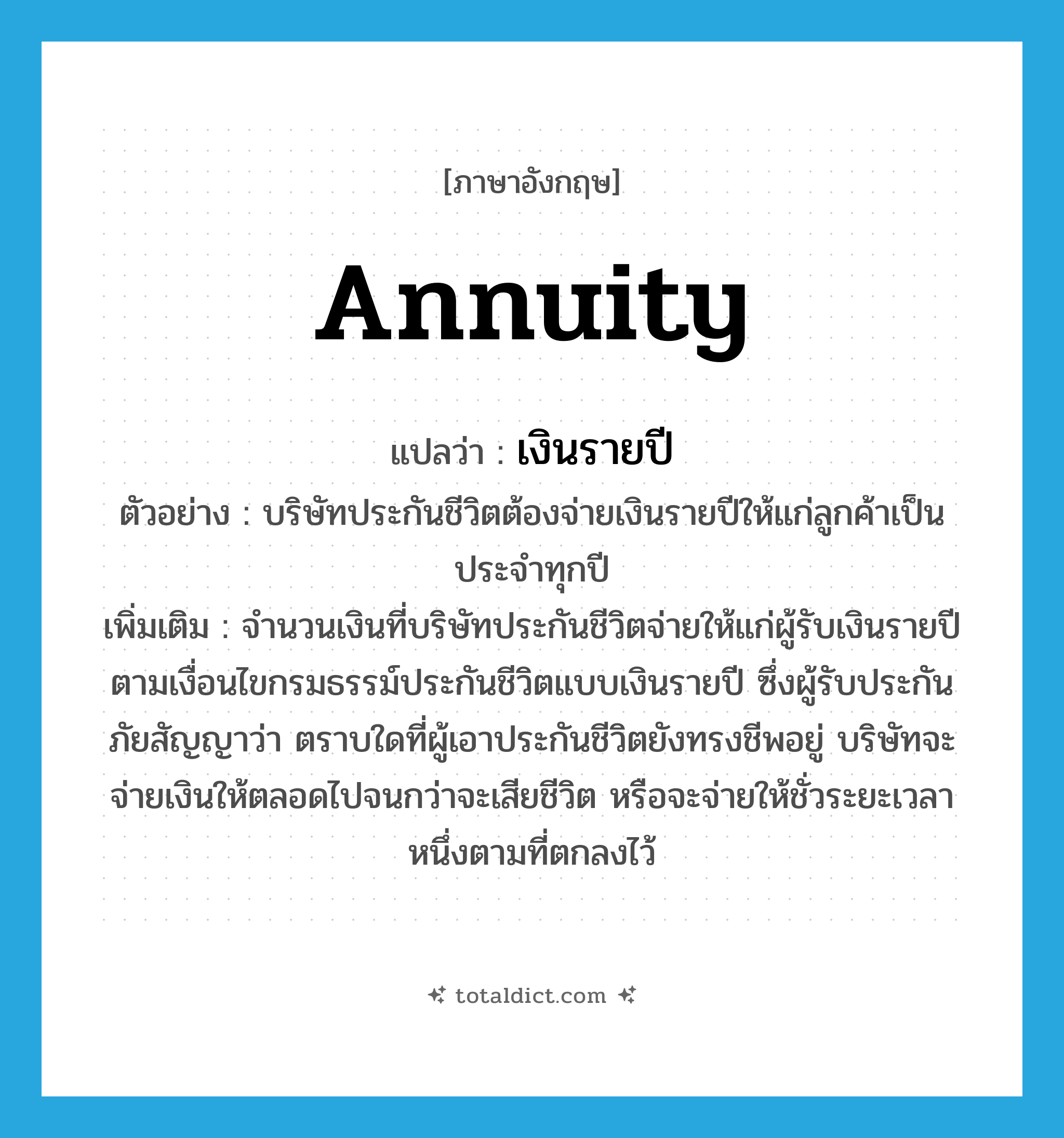annuity แปลว่า?, คำศัพท์ภาษาอังกฤษ annuity แปลว่า เงินรายปี ประเภท N ตัวอย่าง บริษัทประกันชีวิตต้องจ่ายเงินรายปีให้แก่ลูกค้าเป็นประจำทุกปี เพิ่มเติม จำนวนเงินที่บริษัทประกันชีวิตจ่ายให้แก่ผู้รับเงินรายปีตามเงื่อนไขกรมธรรม์ประกันชีวิตแบบเงินรายปี ซึ่งผู้รับประกันภัยสัญญาว่า ตราบใดที่ผู้เอาประกันชีวิตยังทรงชีพอยู่ บริษัทจะจ่ายเงินให้ตลอดไปจนกว่าจะเสียชีวิต หรือจะจ่ายให้ชั่วระยะเวลาหนึ่งตามที่ตกลงไว้ หมวด N