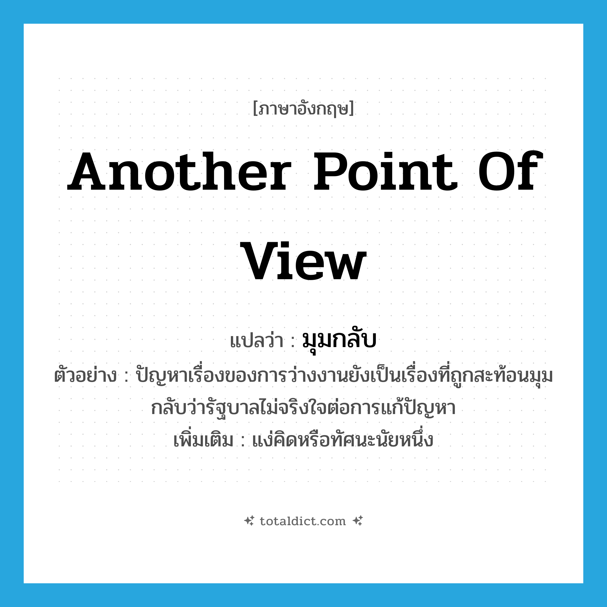 another point of view แปลว่า?, คำศัพท์ภาษาอังกฤษ another point of view แปลว่า มุมกลับ ประเภท N ตัวอย่าง ปัญหาเรื่องของการว่างงานยังเป็นเรื่องที่ถูกสะท้อนมุมกลับว่ารัฐบาลไม่จริงใจต่อการแก้ปัญหา เพิ่มเติม แง่คิดหรือทัศนะนัยหนึ่ง หมวด N