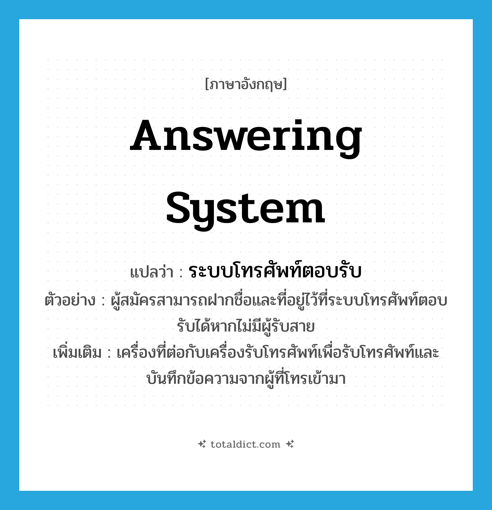 answering system แปลว่า?, คำศัพท์ภาษาอังกฤษ answering system แปลว่า ระบบโทรศัพท์ตอบรับ ประเภท N ตัวอย่าง ผู้สมัครสามารถฝากชื่อและที่อยู่ไว้ที่ระบบโทรศัพท์ตอบรับได้หากไม่มีผู้รับสาย เพิ่มเติม เครื่องที่ต่อกับเครื่องรับโทรศัพท์เพื่อรับโทรศัพท์และบันทึกข้อความจากผู้ที่โทรเข้ามา หมวด N