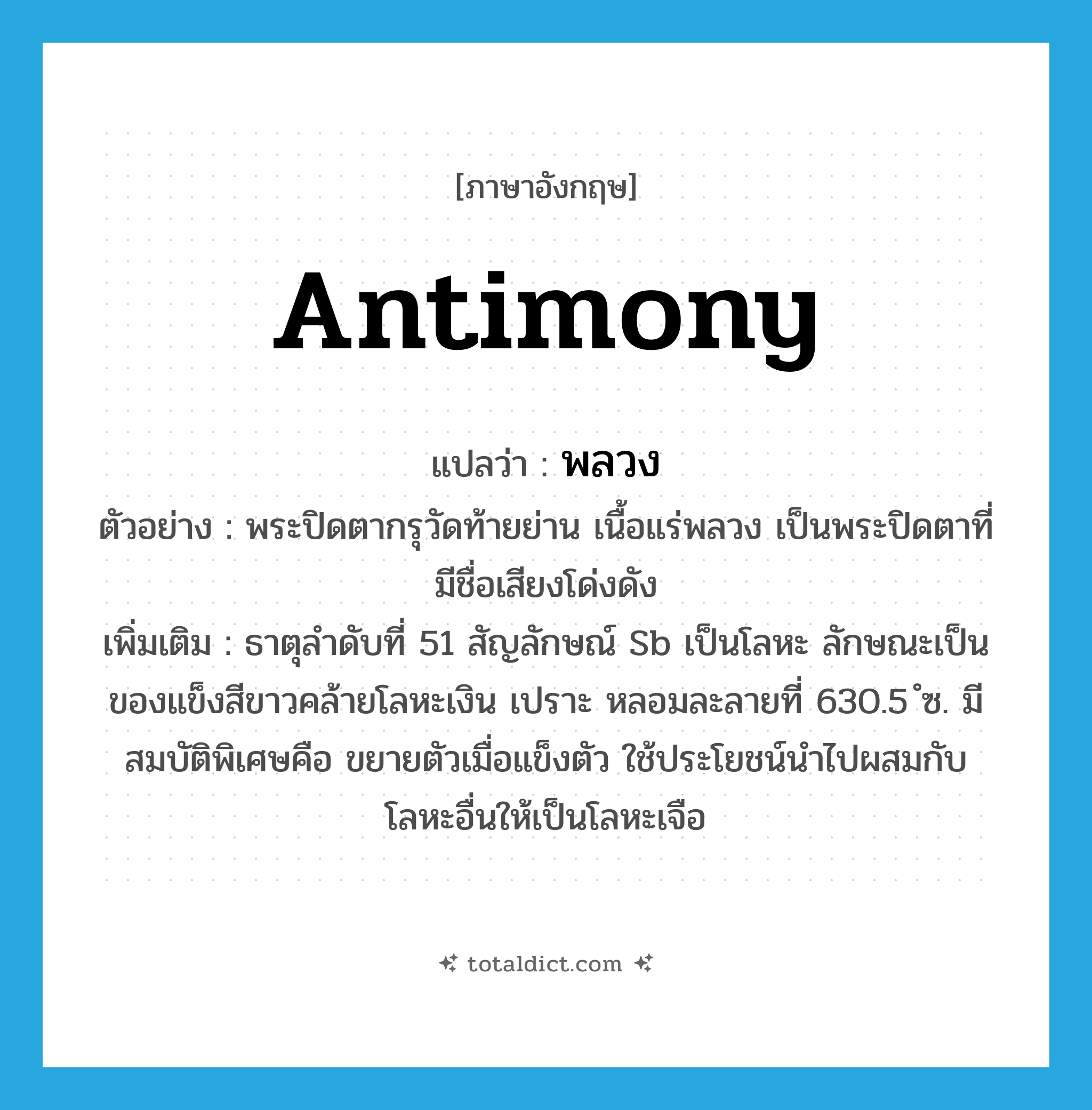 พลวง ภาษาอังกฤษ?, คำศัพท์ภาษาอังกฤษ พลวง แปลว่า antimony ประเภท N ตัวอย่าง พระปิดตากรุวัดท้ายย่าน เนื้อแร่พลวง เป็นพระปิดตาที่มีชื่อเสียงโด่งดัง เพิ่มเติม ธาตุลำดับที่ 51 สัญลักษณ์ Sb เป็นโลหะ ลักษณะเป็นของแข็งสีขาวคล้ายโลหะเงิน เปราะ หลอมละลายที่ 630.5 ํซ. มีสมบัติพิเศษคือ ขยายตัวเมื่อแข็งตัว ใช้ประโยชน์นำไปผสมกับโลหะอื่นให้เป็นโลหะเจือ หมวด N