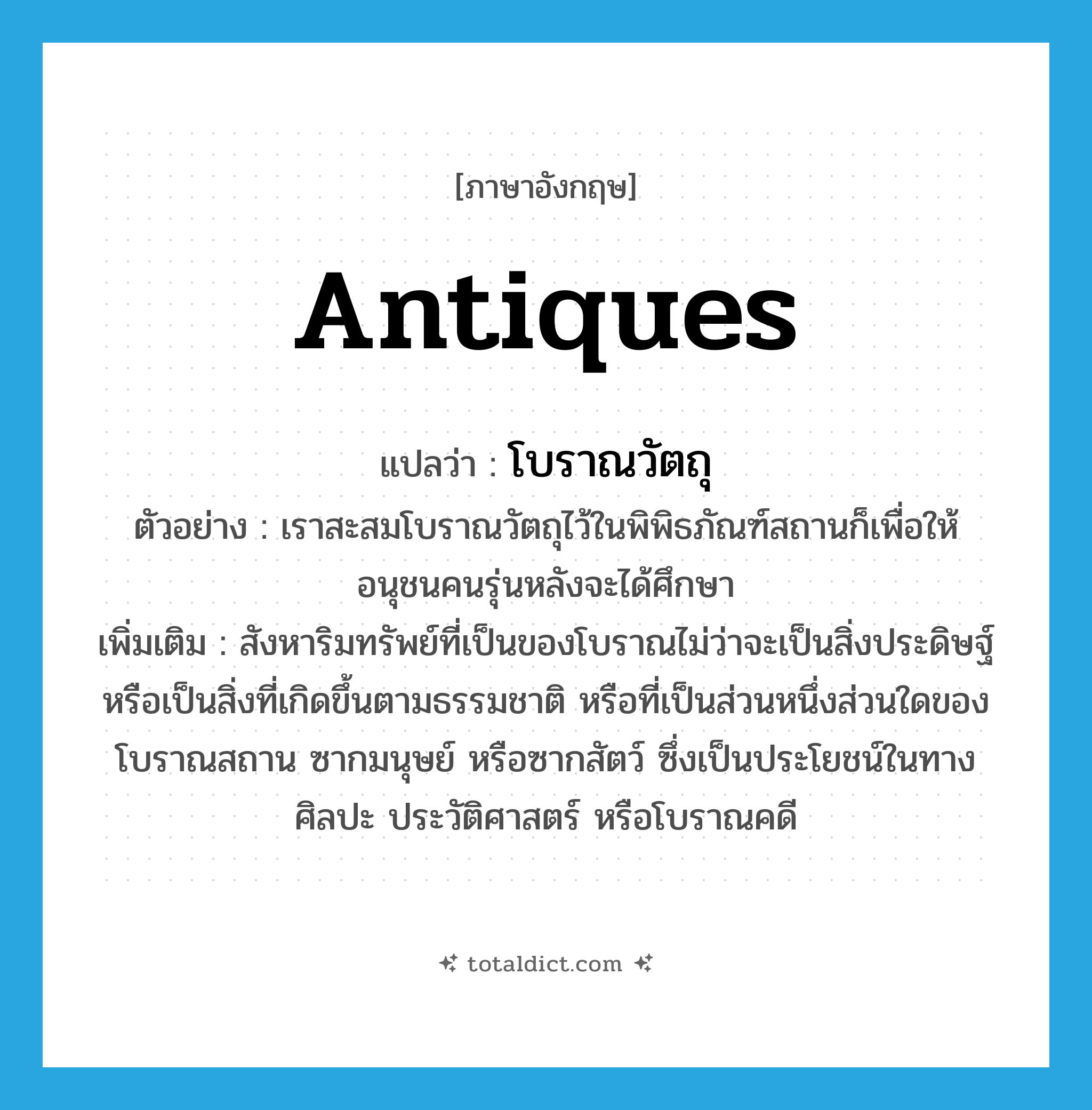 antiques แปลว่า?, คำศัพท์ภาษาอังกฤษ antiques แปลว่า โบราณวัตถุ ประเภท N ตัวอย่าง เราสะสมโบราณวัตถุไว้ในพิพิธภัณฑ์สถานก็เพื่อให้อนุชนคนรุ่นหลังจะได้ศึกษา เพิ่มเติม สังหาริมทรัพย์ที่เป็นของโบราณไม่ว่าจะเป็นสิ่งประดิษฐ์หรือเป็นสิ่งที่เกิดขึ้นตามธรรมชาติ หรือที่เป็นส่วนหนึ่งส่วนใดของโบราณสถาน ซากมนุษย์ หรือซากสัตว์ ซึ่งเป็นประโยชน์ในทางศิลปะ ประวัติศาสตร์ หรือโบราณคดี หมวด N