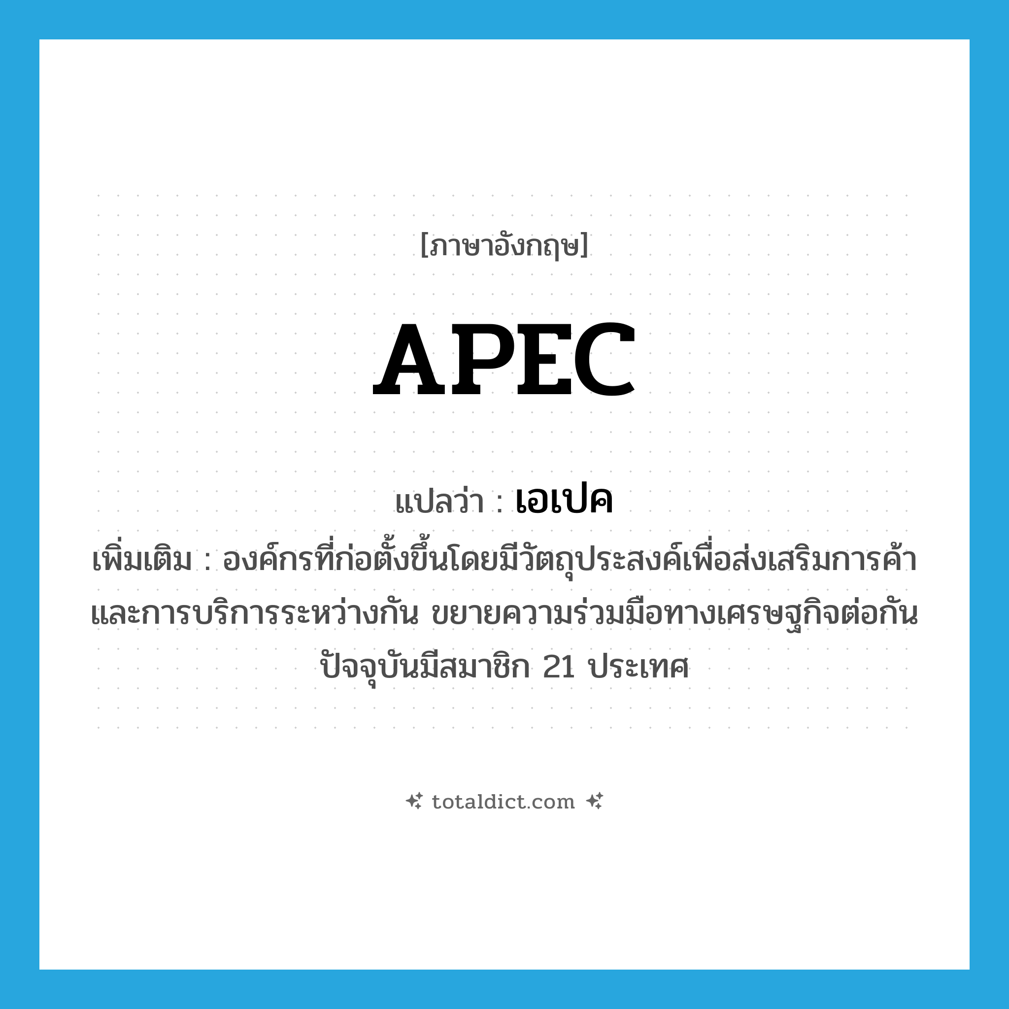 APEC แปลว่า?, คำศัพท์ภาษาอังกฤษ APEC แปลว่า เอเปค ประเภท N เพิ่มเติม องค์กรที่ก่อตั้งขึ้นโดยมีวัตถุประสงค์เพื่อส่งเสริมการค้าและการบริการระหว่างกัน ขยายความร่วมมือทางเศรษฐกิจต่อกัน ปัจจุบันมีสมาชิก 21 ประเทศ หมวด N