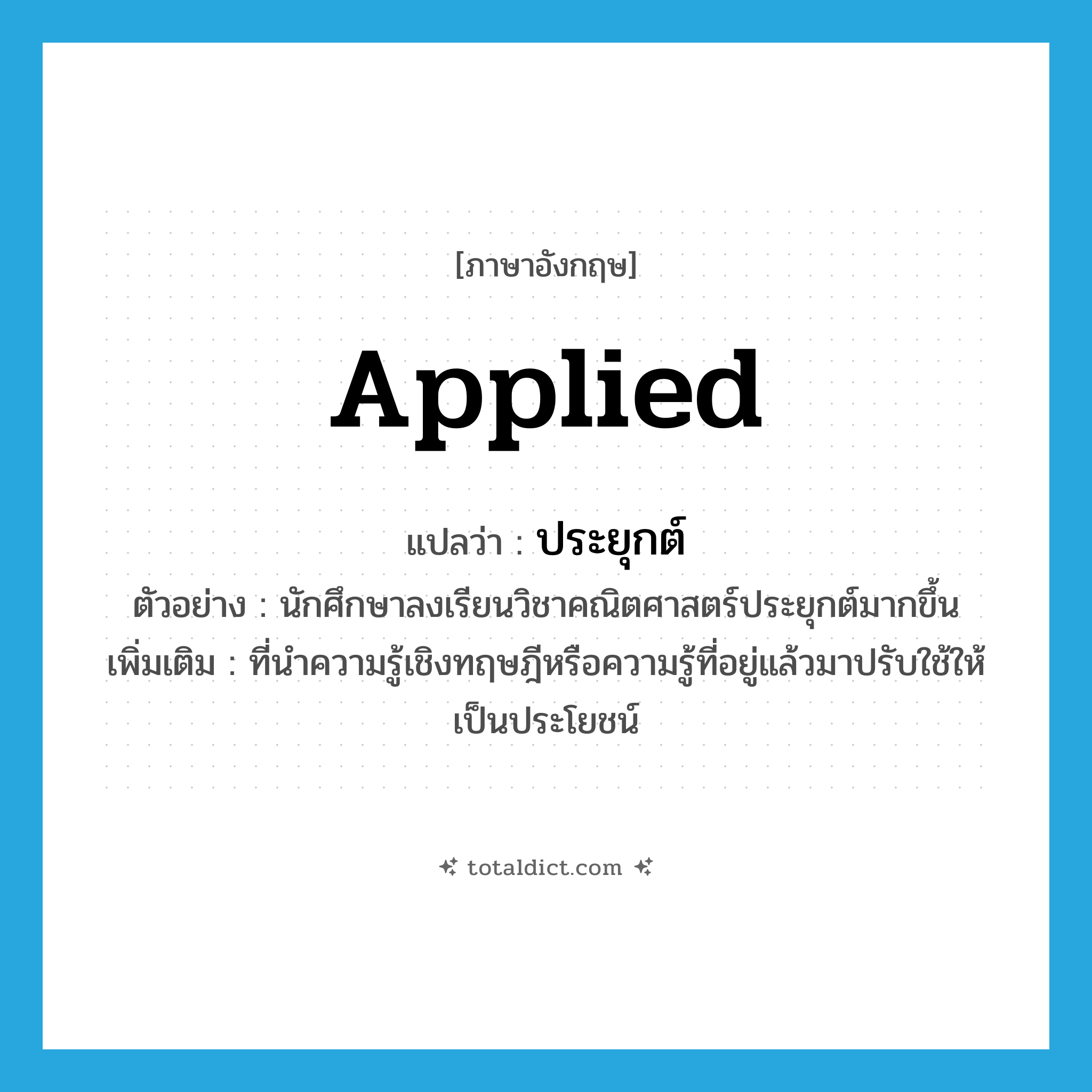 ประยุกต์ ภาษาอังกฤษ?, คำศัพท์ภาษาอังกฤษ ประยุกต์ แปลว่า applied ประเภท ADJ ตัวอย่าง นักศึกษาลงเรียนวิชาคณิตศาสตร์ประยุกต์มากขึ้น เพิ่มเติม ที่นำความรู้เชิงทฤษฎีหรือความรู้ที่อยู่แล้วมาปรับใช้ให้เป็นประโยชน์ หมวด ADJ