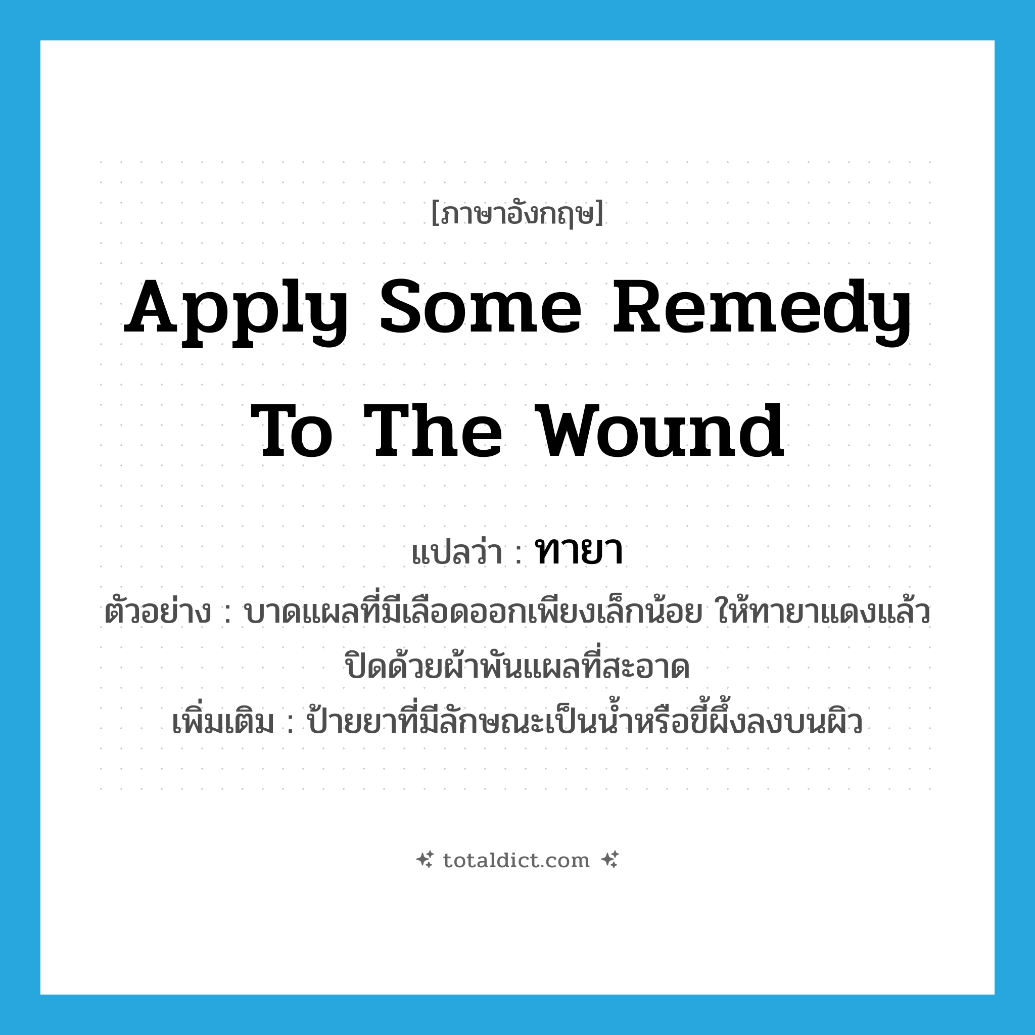 ทายา ภาษาอังกฤษ?, คำศัพท์ภาษาอังกฤษ ทายา แปลว่า apply some remedy to the wound ประเภท V ตัวอย่าง บาดแผลที่มีเลือดออกเพียงเล็กน้อย ให้ทายาแดงแล้วปิดด้วยผ้าพันแผลที่สะอาด เพิ่มเติม ป้ายยาที่มีลักษณะเป็นน้ำหรือขี้ผึ้งลงบนผิว หมวด V