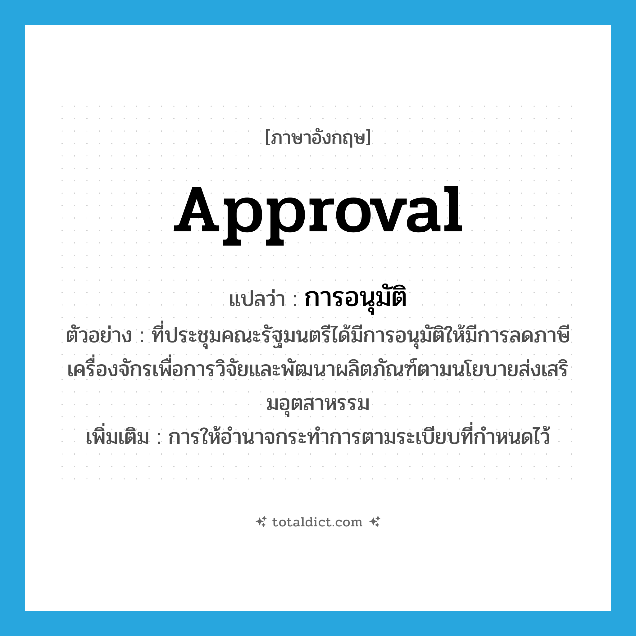 approval แปลว่า?, คำศัพท์ภาษาอังกฤษ approval แปลว่า การอนุมัติ ประเภท N ตัวอย่าง ที่ประชุมคณะรัฐมนตรีได้มีการอนุมัติให้มีการลดภาษีเครื่องจักรเพื่อการวิจัยและพัฒนาผลิตภัณฑ์ตามนโยบายส่งเสริมอุตสาหรรม เพิ่มเติม การให้อำนาจกระทำการตามระเบียบที่กำหนดไว้ หมวด N