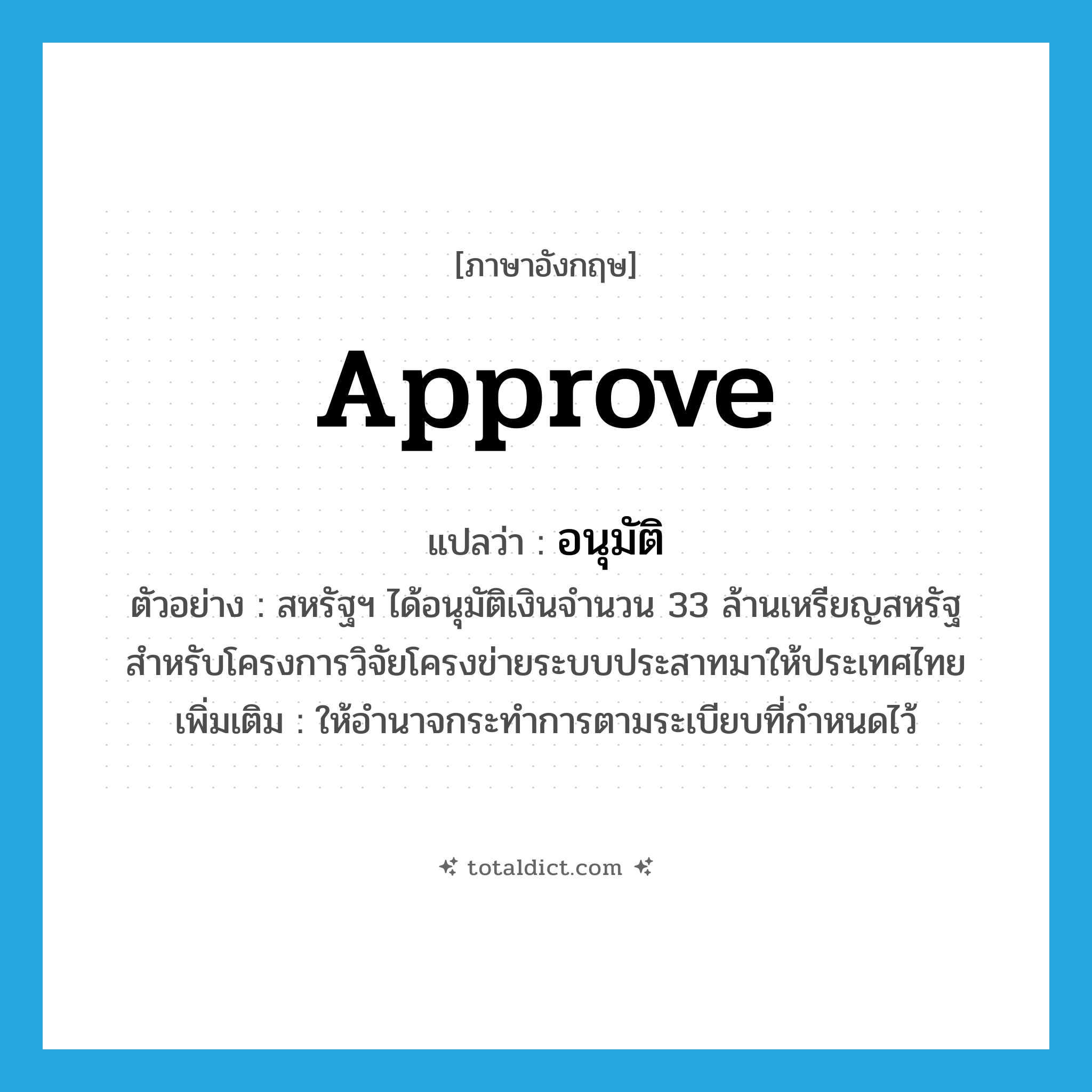 approve แปลว่า?, คำศัพท์ภาษาอังกฤษ approve แปลว่า อนุมัติ ประเภท V ตัวอย่าง สหรัฐฯ ได้อนุมัติเงินจำนวน 33 ล้านเหรียญสหรัฐสำหรับโครงการวิจัยโครงข่ายระบบประสาทมาให้ประเทศไทย เพิ่มเติม ให้อำนาจกระทำการตามระเบียบที่กำหนดไว้ หมวด V