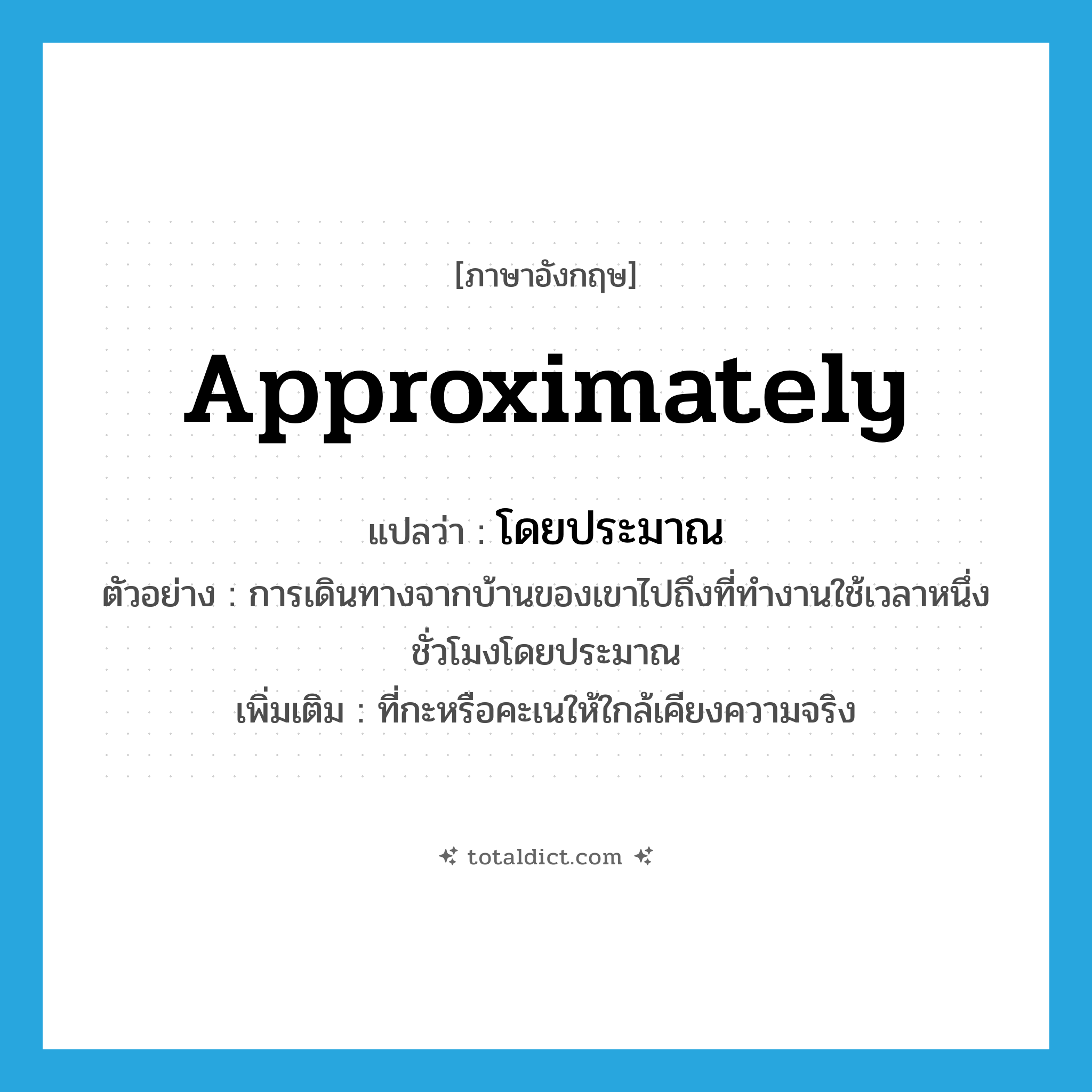 โดยประมาณ ภาษาอังกฤษ?, คำศัพท์ภาษาอังกฤษ โดยประมาณ แปลว่า approximately ประเภท ADV ตัวอย่าง การเดินทางจากบ้านของเขาไปถึงที่ทำงานใช้เวลาหนึ่งชั่วโมงโดยประมาณ เพิ่มเติม ที่กะหรือคะเนให้ใกล้เคียงความจริง หมวด ADV