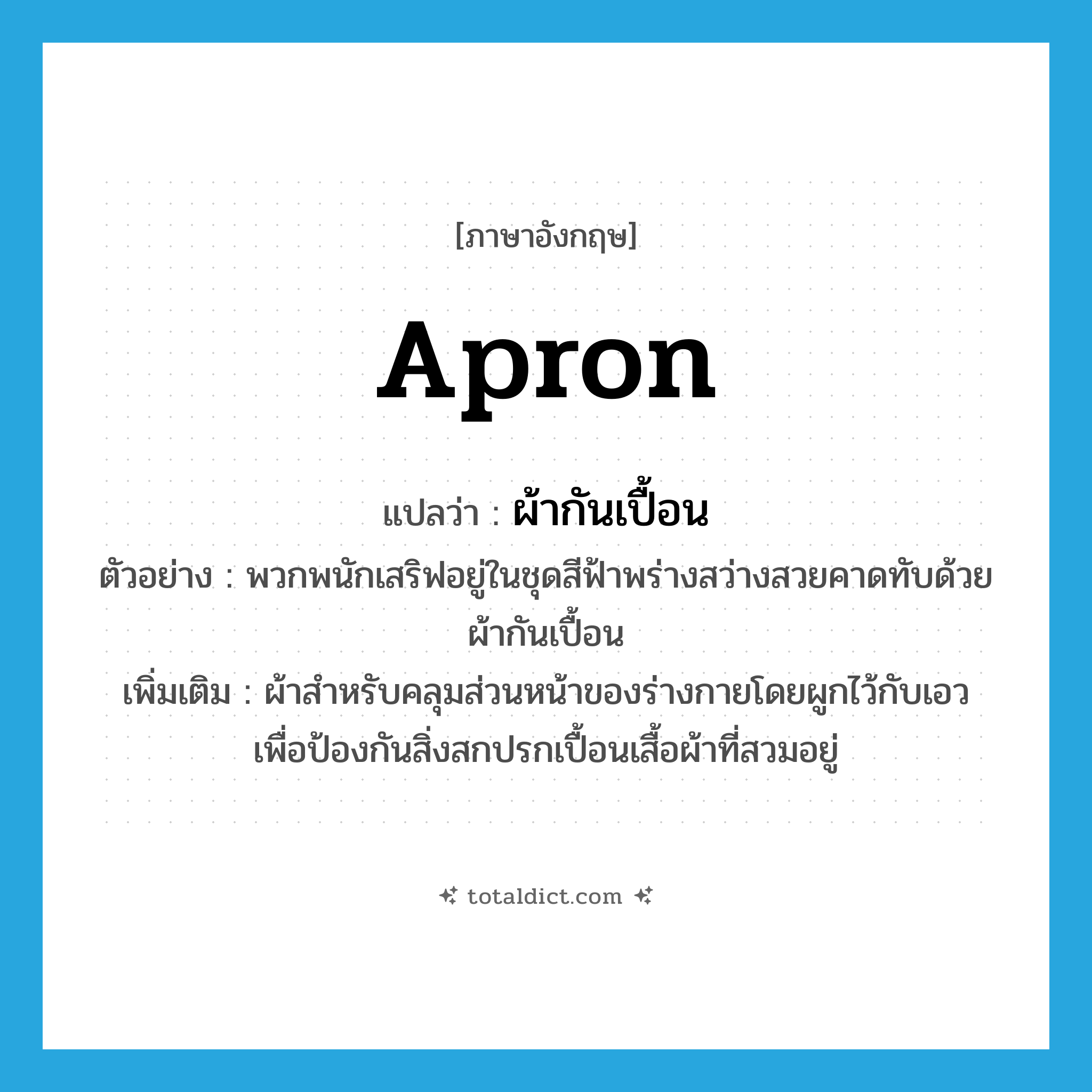 apron แปลว่า?, คำศัพท์ภาษาอังกฤษ apron แปลว่า ผ้ากันเปื้อน ประเภท N ตัวอย่าง พวกพนักเสริฟอยู่ในชุดสีฟ้าพร่างสว่างสวยคาดทับด้วยผ้ากันเปื้อน เพิ่มเติม ผ้าสำหรับคลุมส่วนหน้าของร่างกายโดยผูกไว้กับเอว เพื่อป้องกันสิ่งสกปรกเปื้อนเสื้อผ้าที่สวมอยู่ หมวด N