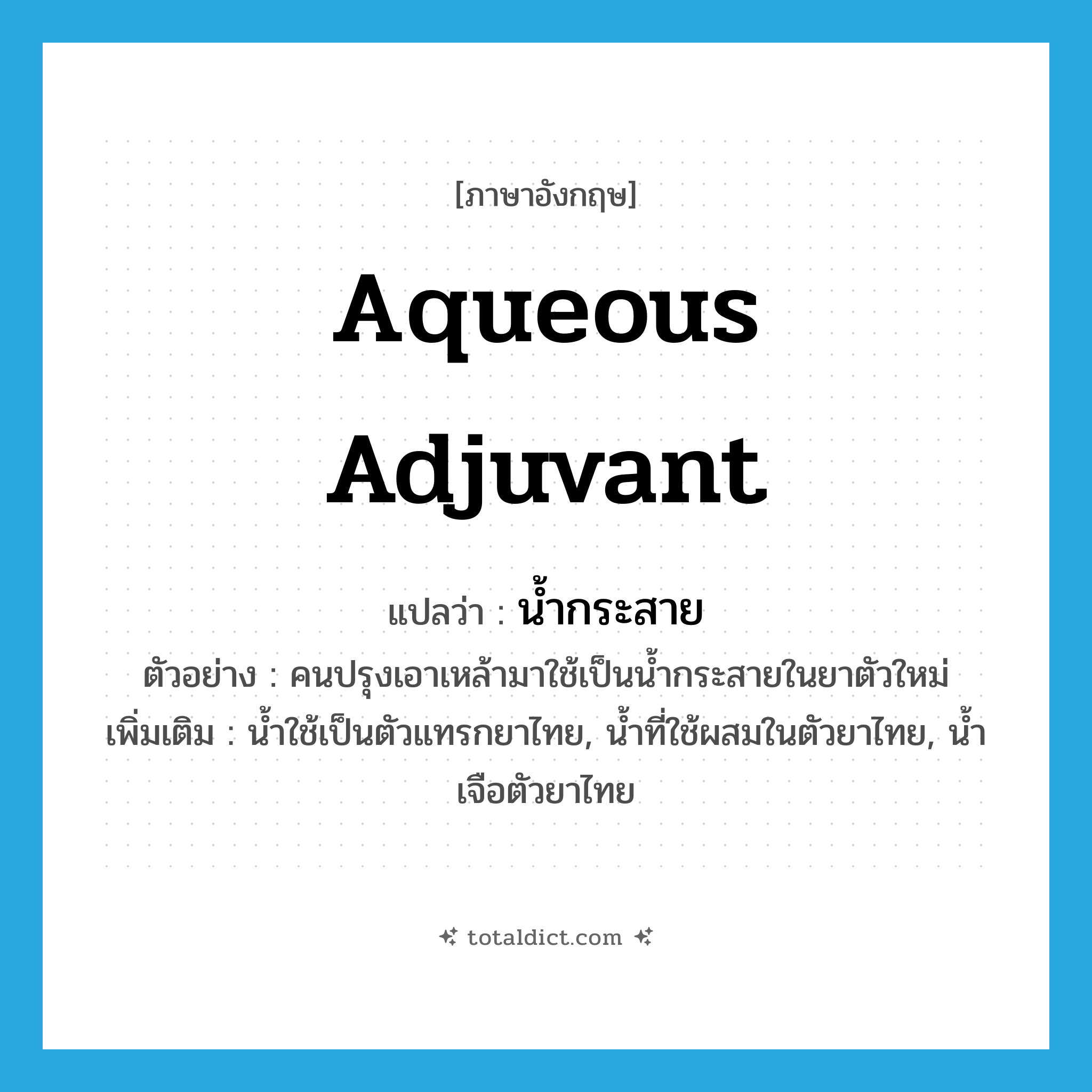 aqueous adjuvant แปลว่า?, คำศัพท์ภาษาอังกฤษ aqueous adjuvant แปลว่า น้ำกระสาย ประเภท N ตัวอย่าง คนปรุงเอาเหล้ามาใช้เป็นน้ำกระสายในยาตัวใหม่ เพิ่มเติม น้ำใช้เป็นตัวแทรกยาไทย, น้ำที่ใช้ผสมในตัวยาไทย, น้ำเจือตัวยาไทย หมวด N