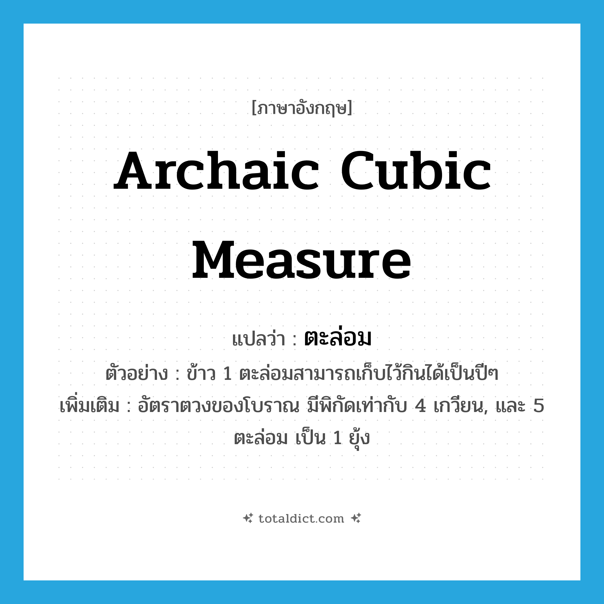 archaic cubic measure แปลว่า?, คำศัพท์ภาษาอังกฤษ archaic cubic measure แปลว่า ตะล่อม ประเภท CLAS ตัวอย่าง ข้าว 1 ตะล่อมสามารถเก็บไว้กินได้เป็นปีๆ เพิ่มเติม อัตราตวงของโบราณ มีพิกัดเท่ากับ 4 เกวียน, และ 5 ตะล่อม เป็น 1 ยุ้ง หมวด CLAS