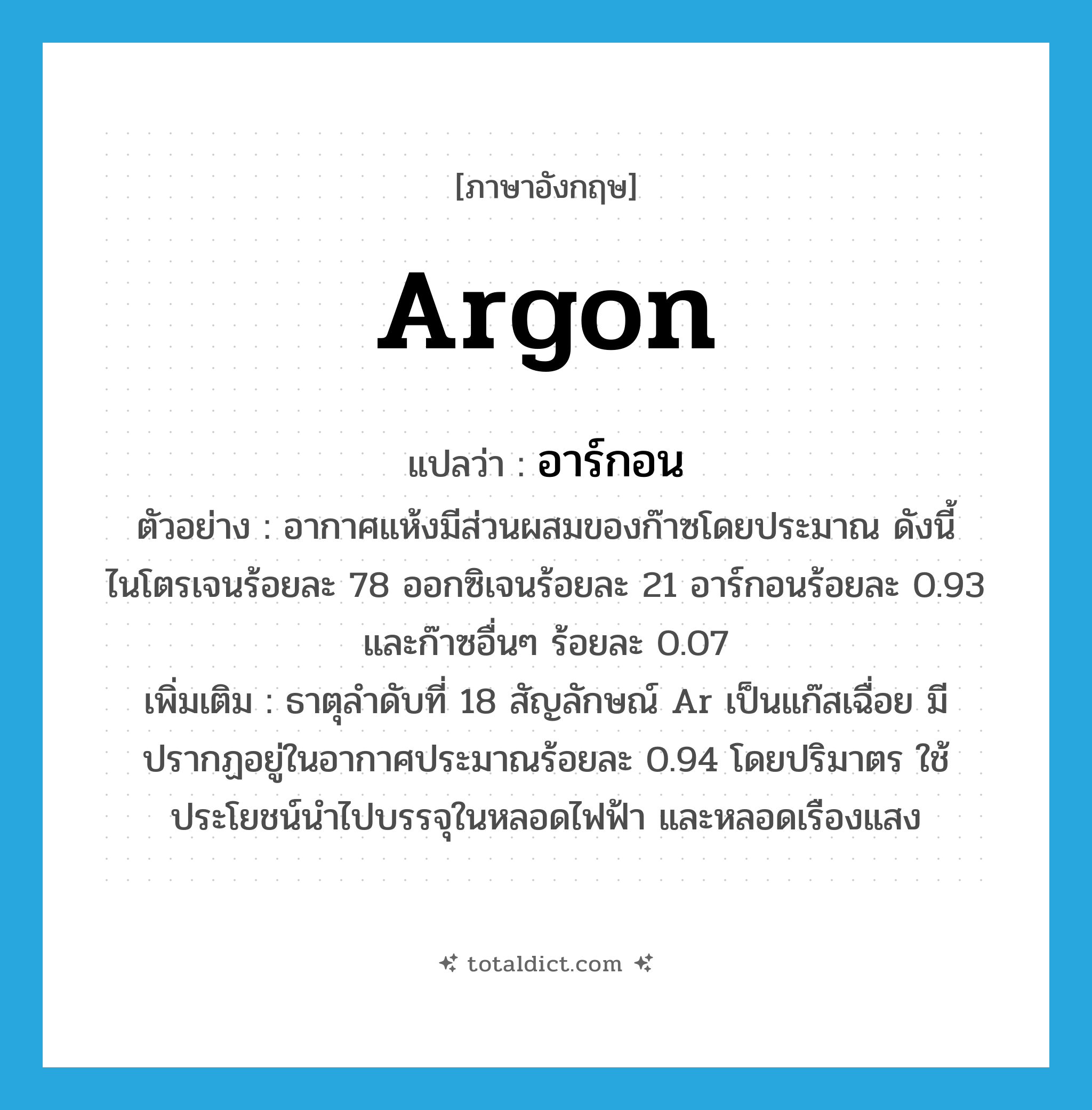 argon แปลว่า?, คำศัพท์ภาษาอังกฤษ argon แปลว่า อาร์กอน ประเภท N ตัวอย่าง อากาศแห้งมีส่วนผสมของก๊าซโดยประมาณ ดังนี้ ไนโตรเจนร้อยละ 78 ออกซิเจนร้อยละ 21 อาร์กอนร้อยละ 0.93 และก๊าซอื่นๆ ร้อยละ 0.07 เพิ่มเติม ธาตุลำดับที่ 18 สัญลักษณ์ Ar เป็นแก๊สเฉื่อย มีปรากฏอยู่ในอากาศประมาณร้อยละ 0.94 โดยปริมาตร ใช้ประโยชน์นำไปบรรจุในหลอดไฟฟ้า และหลอดเรืองแสง หมวด N
