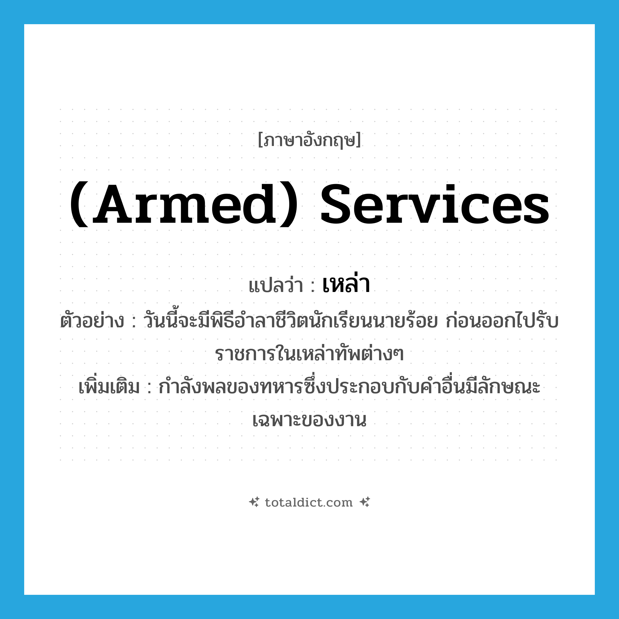 เหล่า ภาษาอังกฤษ?, คำศัพท์ภาษาอังกฤษ เหล่า แปลว่า (armed) services ประเภท N ตัวอย่าง วันนี้จะมีพิธีอำลาชีวิตนักเรียนนายร้อย ก่อนออกไปรับราชการในเหล่าทัพต่างๆ เพิ่มเติม กำลังพลของทหารซึ่งประกอบกับคำอื่นมีลักษณะเฉพาะของงาน หมวด N