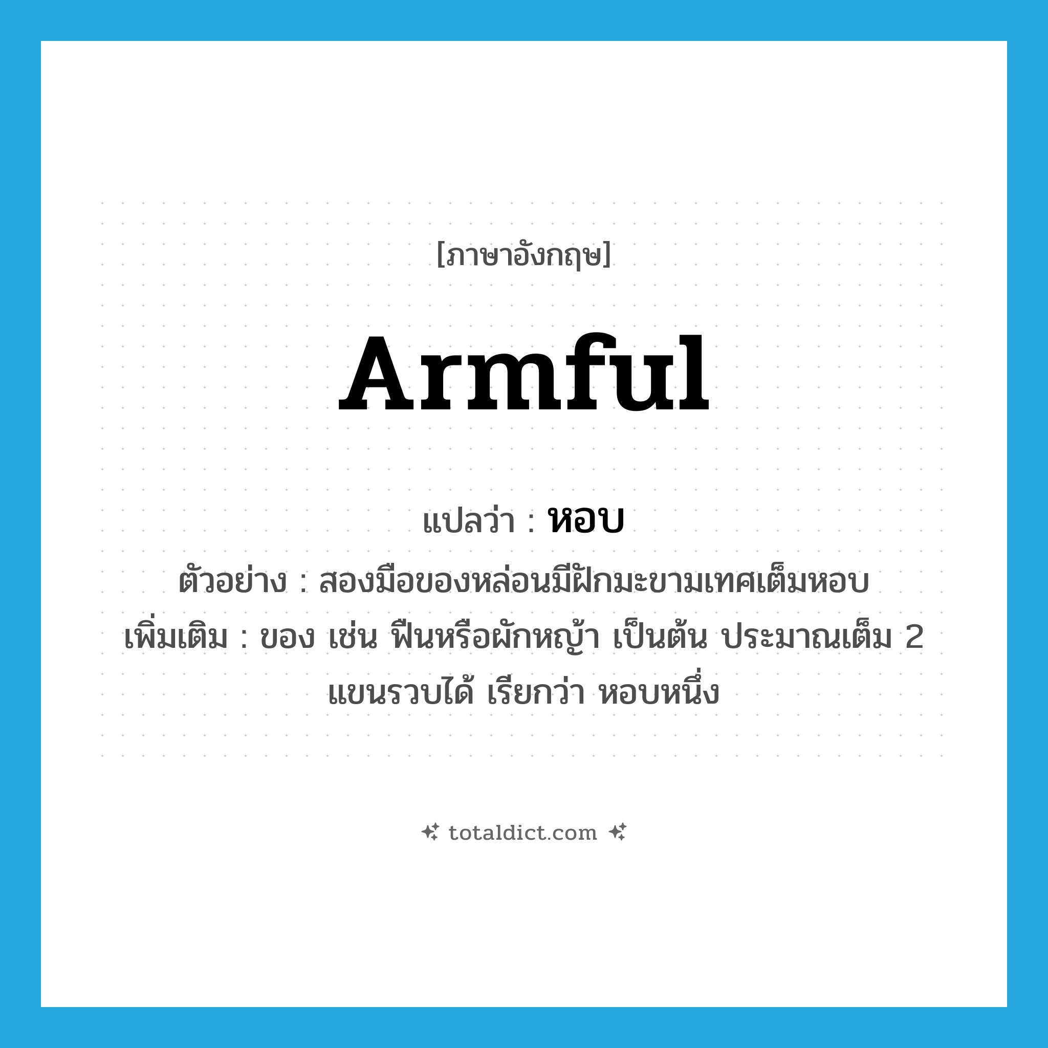 หอบ ภาษาอังกฤษ?, คำศัพท์ภาษาอังกฤษ หอบ แปลว่า armful ประเภท N ตัวอย่าง สองมือของหล่อนมีฝักมะขามเทศเต็มหอบ เพิ่มเติม ของ เช่น ฟืนหรือผักหญ้า เป็นต้น ประมาณเต็ม 2 แขนรวบได้ เรียกว่า หอบหนึ่ง หมวด N