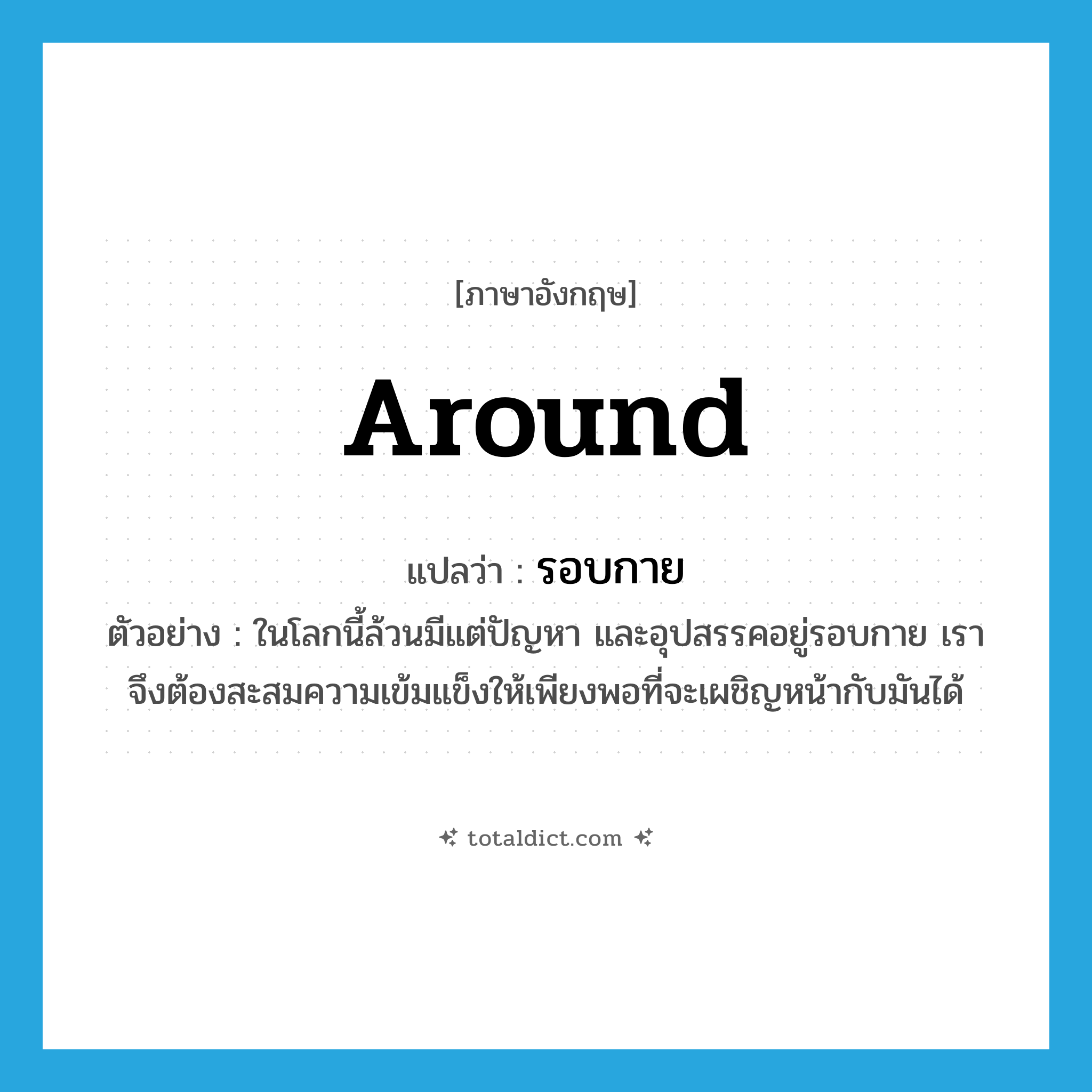 around แปลว่า?, คำศัพท์ภาษาอังกฤษ around แปลว่า รอบกาย ประเภท ADV ตัวอย่าง ในโลกนี้ล้วนมีแต่ปัญหา และอุปสรรคอยู่รอบกาย เราจึงต้องสะสมความเข้มแข็งให้เพียงพอที่จะเผชิญหน้ากับมันได้ หมวด ADV