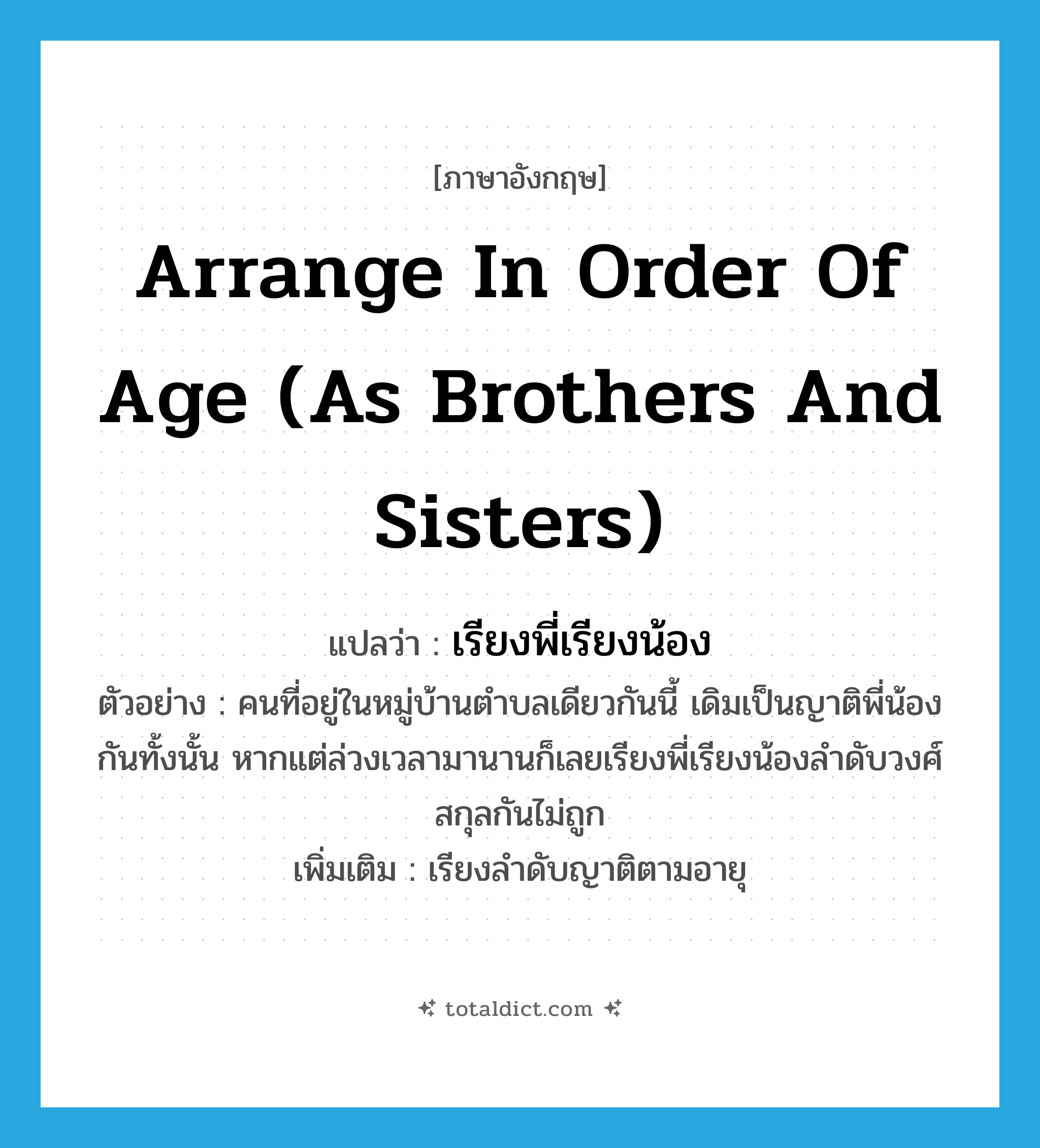 arrange in order of age (as brothers and sisters) แปลว่า?, คำศัพท์ภาษาอังกฤษ arrange in order of age (as brothers and sisters) แปลว่า เรียงพี่เรียงน้อง ประเภท V ตัวอย่าง คนที่อยู่ในหมู่บ้านตำบลเดียวกันนี้ เดิมเป็นญาติพี่น้องกันทั้งนั้น หากแต่ล่วงเวลามานานก็เลยเรียงพี่เรียงน้องลำดับวงศ์สกุลกันไม่ถูก เพิ่มเติม เรียงลำดับญาติตามอายุ หมวด V