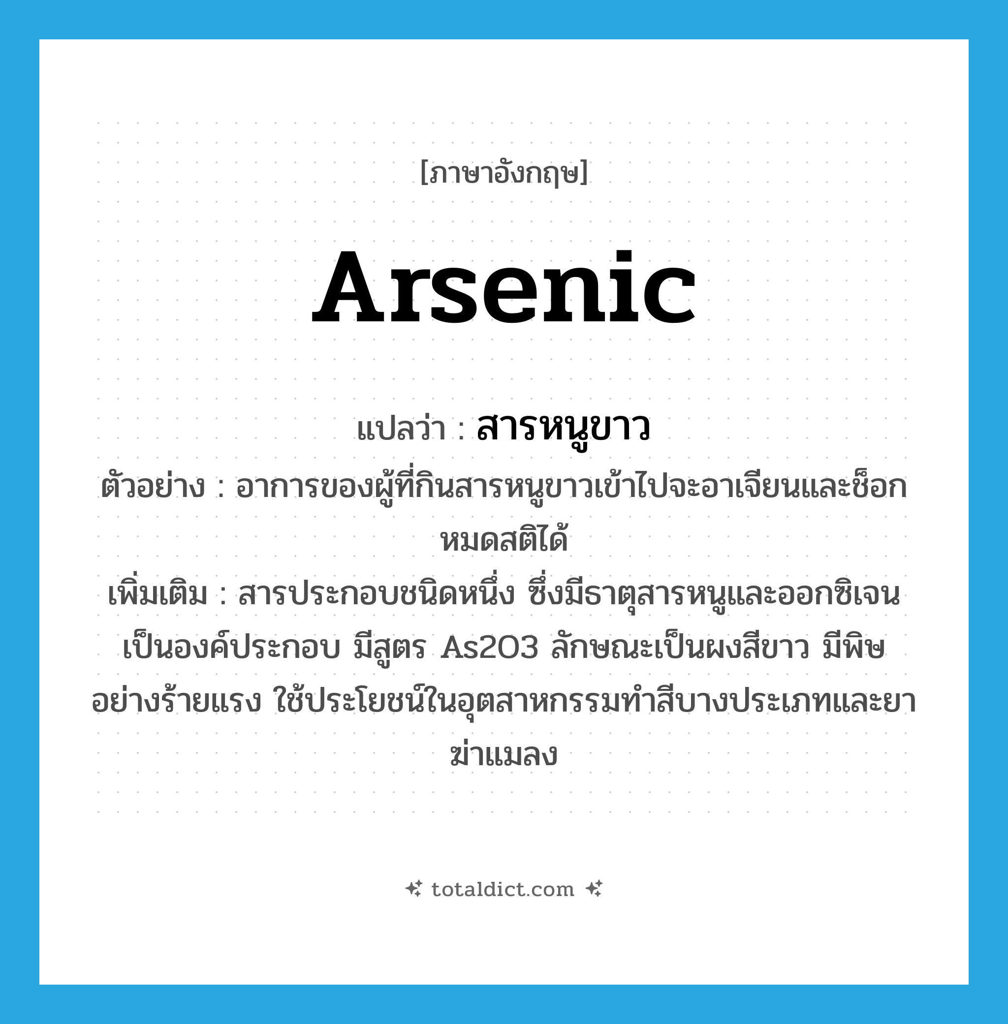 arsenic แปลว่า?, คำศัพท์ภาษาอังกฤษ arsenic แปลว่า สารหนูขาว ประเภท N ตัวอย่าง อาการของผู้ที่กินสารหนูขาวเข้าไปจะอาเจียนและช็อกหมดสติได้ เพิ่มเติม สารประกอบชนิดหนึ่ง ซึ่งมีธาตุสารหนูและออกซิเจนเป็นองค์ประกอบ มีสูตร As2O3 ลักษณะเป็นผงสีขาว มีพิษอย่างร้ายแรง ใช้ประโยชน์ในอุตสาหกรรมทำสีบางประเภทและยาฆ่าแมลง หมวด N