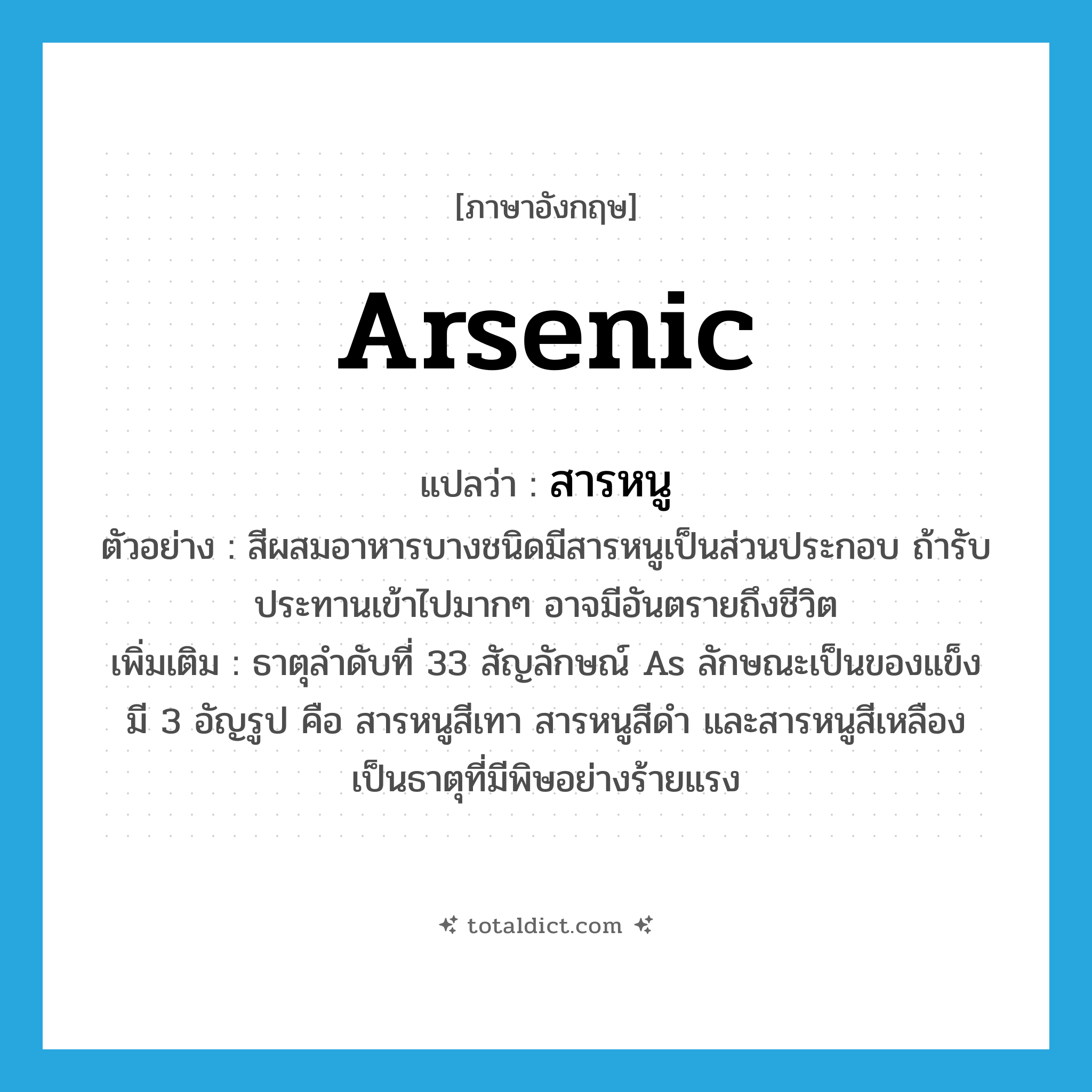 arsenic แปลว่า?, คำศัพท์ภาษาอังกฤษ arsenic แปลว่า สารหนู ประเภท N ตัวอย่าง สีผสมอาหารบางชนิดมีสารหนูเป็นส่วนประกอบ ถ้ารับประทานเข้าไปมากๆ อาจมีอันตรายถึงชีวิต เพิ่มเติม ธาตุลำดับที่ 33 สัญลักษณ์ As ลักษณะเป็นของแข็ง มี 3 อัญรูป คือ สารหนูสีเทา สารหนูสีดำ และสารหนูสีเหลือง เป็นธาตุที่มีพิษอย่างร้ายแรง หมวด N