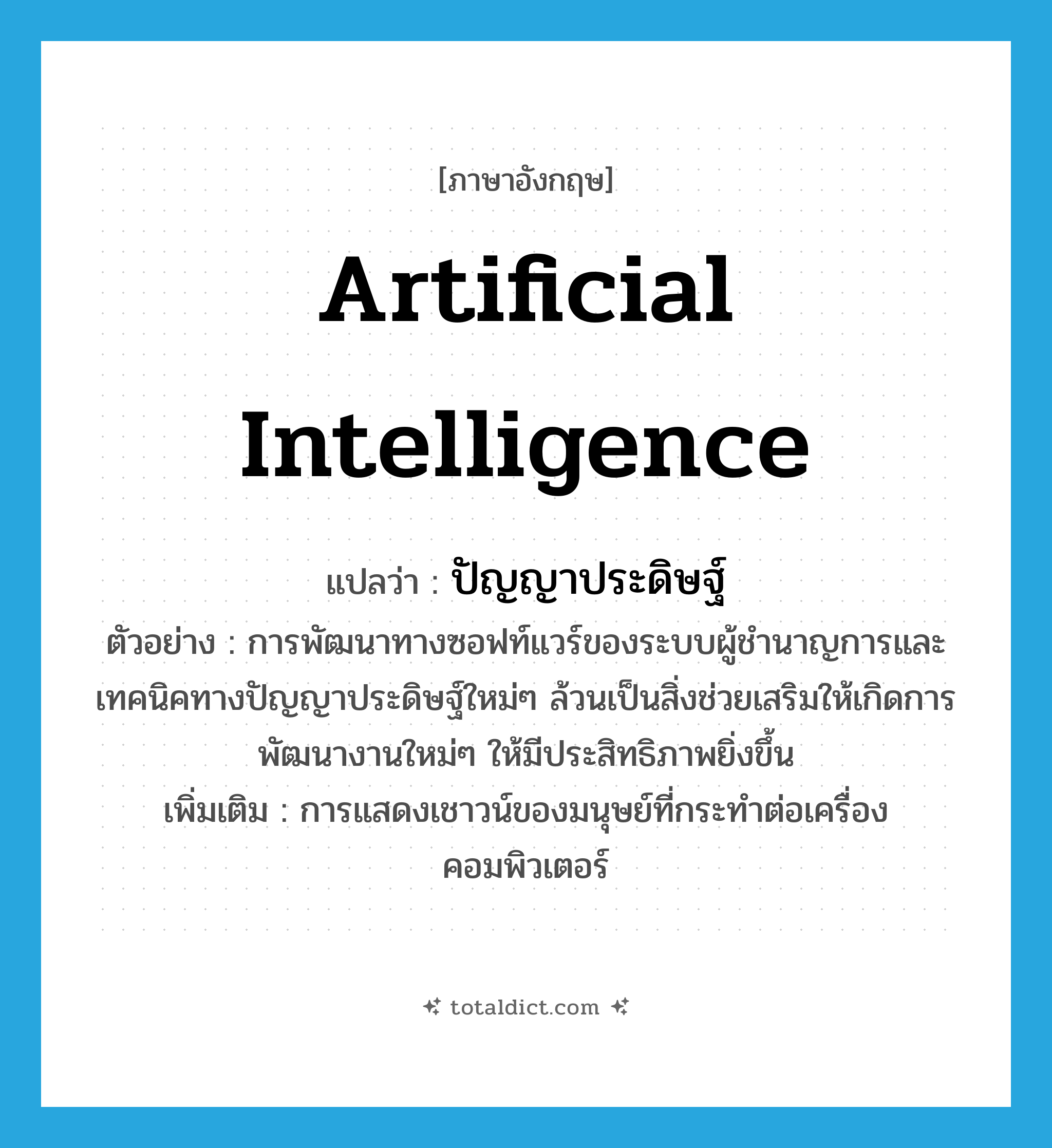 artificial intelligence แปลว่า?, คำศัพท์ภาษาอังกฤษ artificial intelligence แปลว่า ปัญญาประดิษฐ์ ประเภท N ตัวอย่าง การพัฒนาทางซอฟท์แวร์ของระบบผู้ชำนาญการและเทคนิคทางปัญญาประดิษฐ์ใหม่ๆ ล้วนเป็นสิ่งช่วยเสริมให้เกิดการพัฒนางานใหม่ๆ ให้มีประสิทธิภาพยิ่งขึ้น เพิ่มเติม การแสดงเชาวน์ของมนุษย์ที่กระทำต่อเครื่องคอมพิวเตอร์ หมวด N