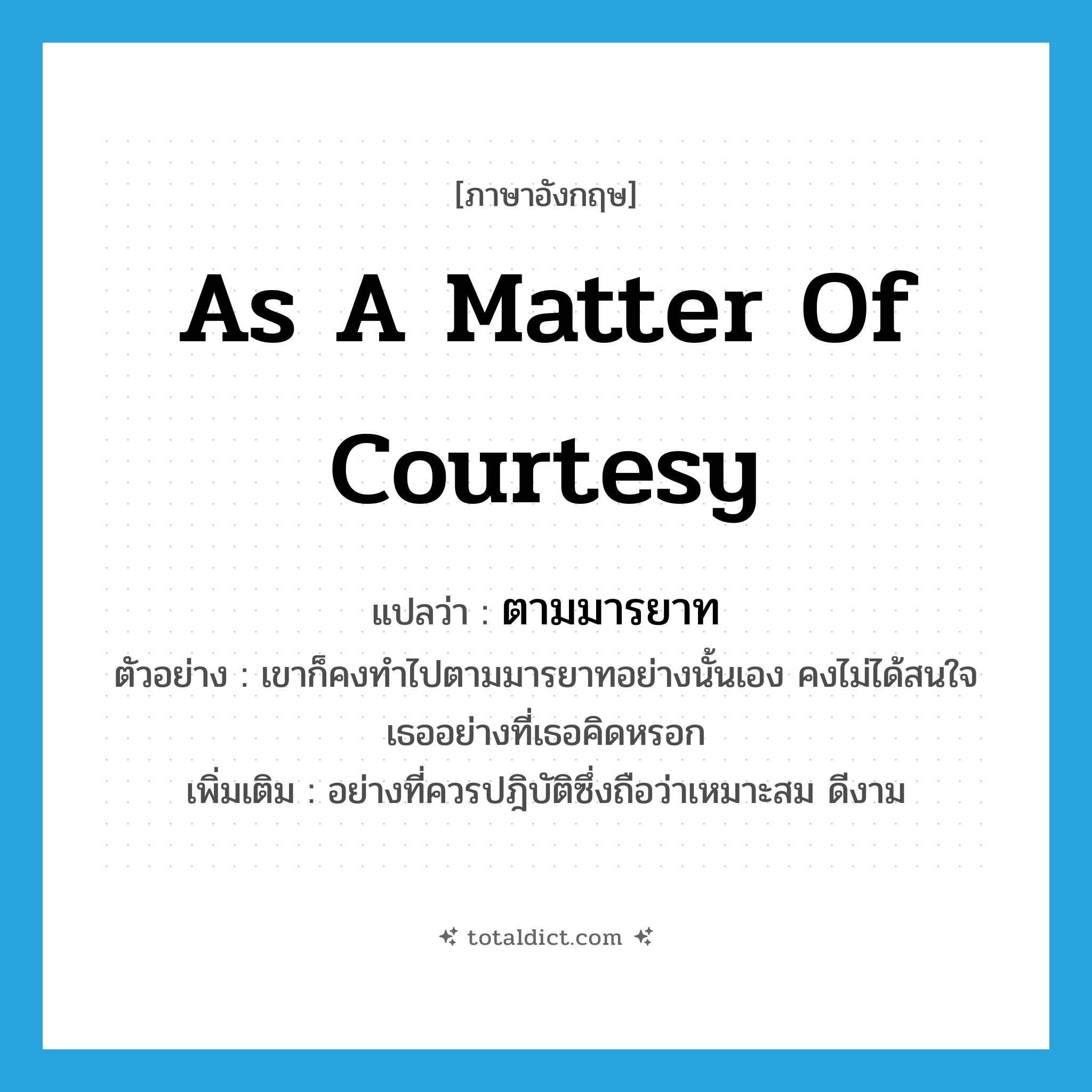as a matter of courtesy แปลว่า?, คำศัพท์ภาษาอังกฤษ as a matter of courtesy แปลว่า ตามมารยาท ประเภท ADV ตัวอย่าง เขาก็คงทำไปตามมารยาทอย่างนั้นเอง คงไม่ได้สนใจเธออย่างที่เธอคิดหรอก เพิ่มเติม อย่างที่ควรปฎิบัติซึ่งถือว่าเหมาะสม ดีงาม หมวด ADV