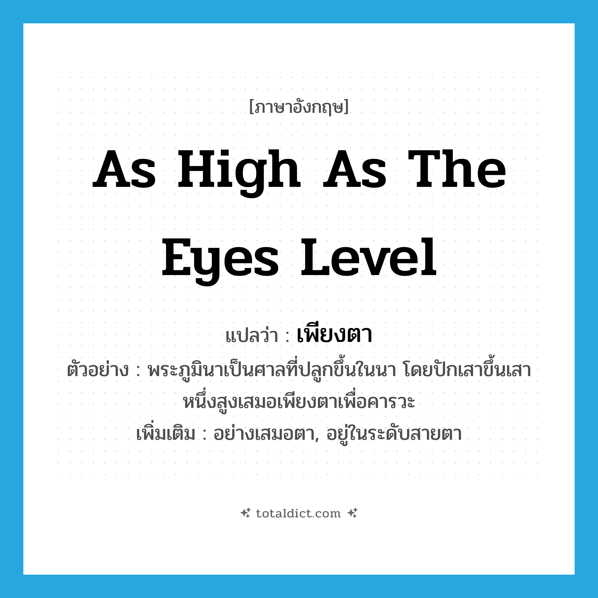 as high as the eyes level แปลว่า?, คำศัพท์ภาษาอังกฤษ as high as the eyes level แปลว่า เพียงตา ประเภท ADV ตัวอย่าง พระภูมินาเป็นศาลที่ปลูกขึ้นในนา โดยปักเสาขึ้นเสาหนึ่งสูงเสมอเพียงตาเพื่อคารวะ เพิ่มเติม อย่างเสมอตา, อยู่ในระดับสายตา หมวด ADV