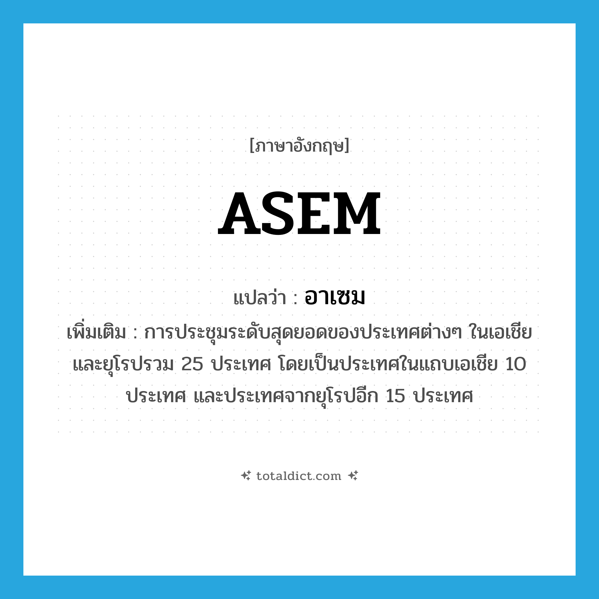 ASEM แปลว่า?, คำศัพท์ภาษาอังกฤษ ASEM แปลว่า อาเซม ประเภท N เพิ่มเติม การประชุมระดับสุดยอดของประเทศต่างๆ ในเอเชียและยุโรปรวม 25 ประเทศ โดยเป็นประเทศในแถบเอเชีย 10 ประเทศ และประเทศจากยุโรปอีก 15 ประเทศ หมวด N