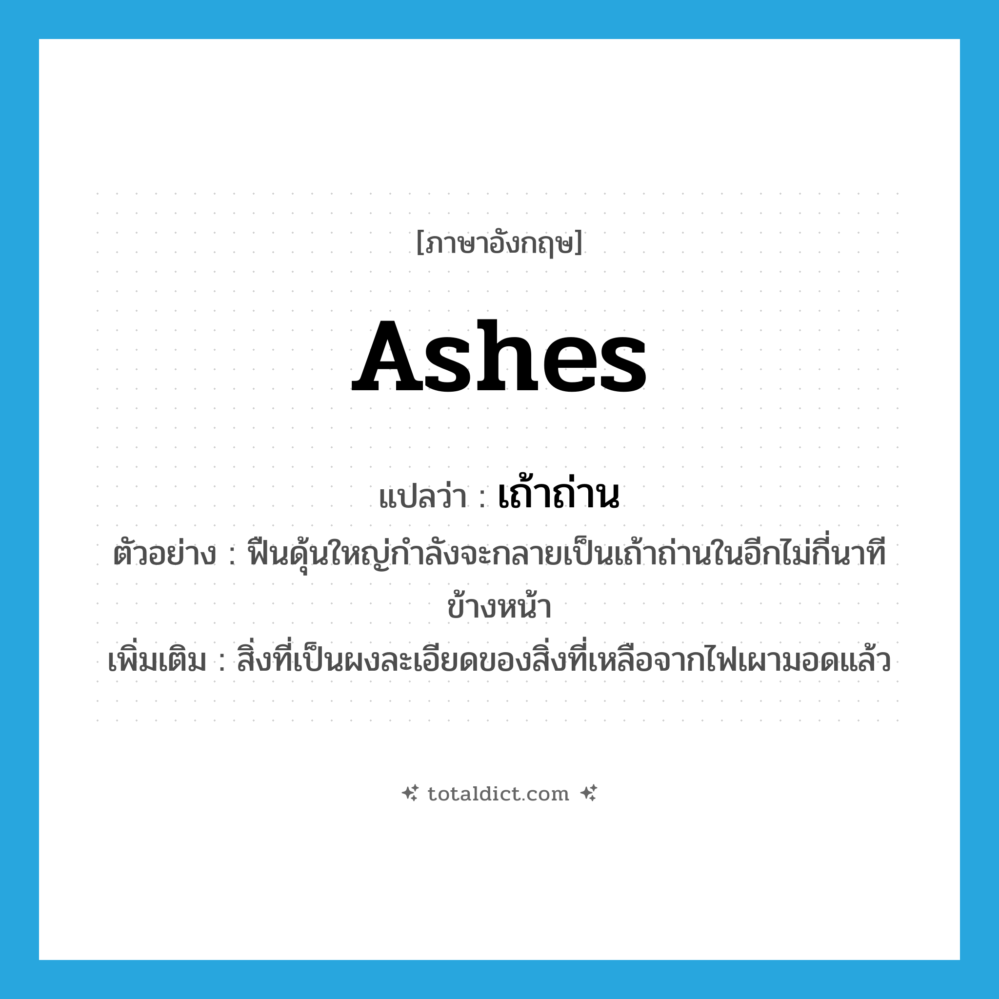 ashes แปลว่า?, คำศัพท์ภาษาอังกฤษ ashes แปลว่า เถ้าถ่าน ประเภท N ตัวอย่าง ฟืนดุ้นใหญ่กำลังจะกลายเป็นเถ้าถ่านในอีกไม่กี่นาทีข้างหน้า เพิ่มเติม สิ่งที่เป็นผงละเอียดของสิ่งที่เหลือจากไฟเผามอดแล้ว หมวด N