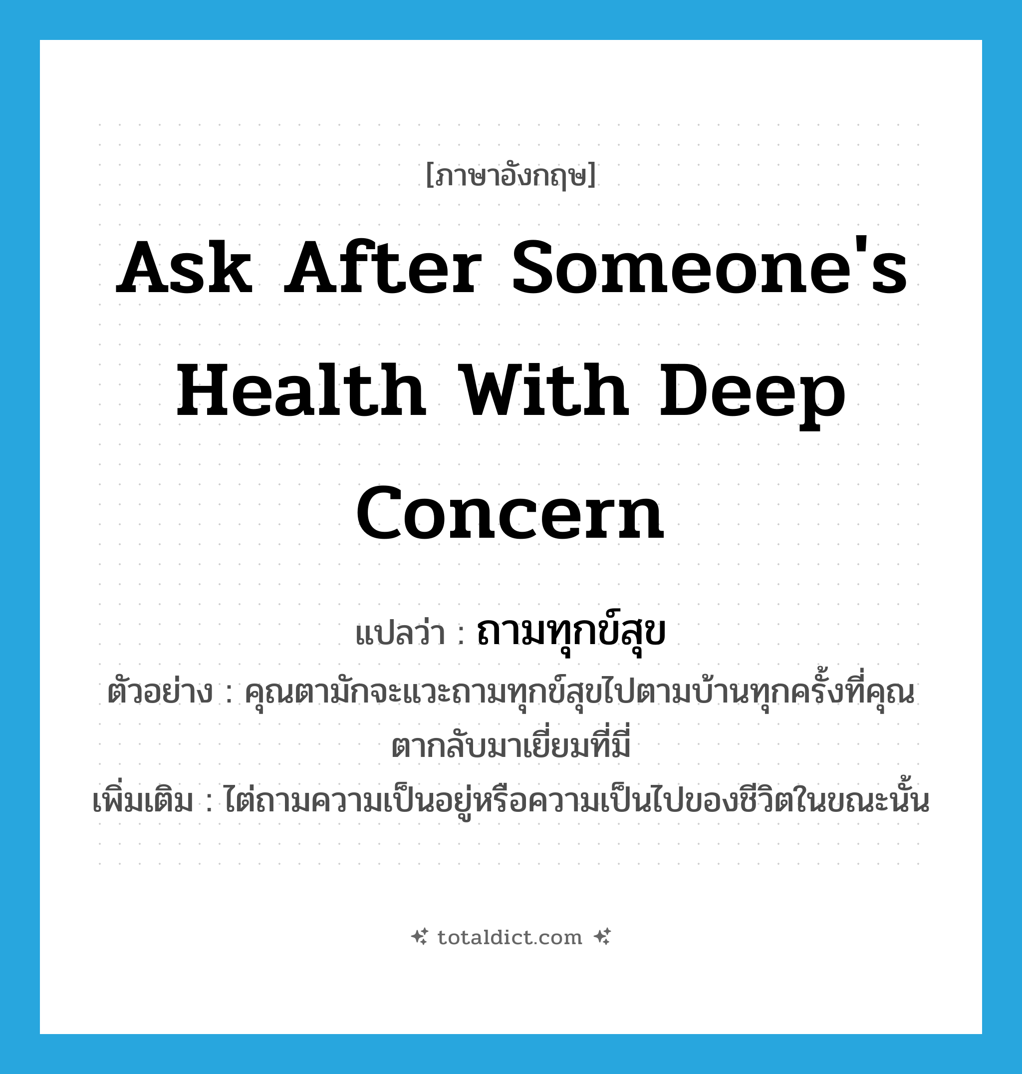 ask after someone&#39;s health with deep concern แปลว่า?, คำศัพท์ภาษาอังกฤษ ask after someone&#39;s health with deep concern แปลว่า ถามทุกข์สุข ประเภท V ตัวอย่าง คุณตามักจะแวะถามทุกข์สุขไปตามบ้านทุกครั้งที่คุณตากลับมาเยี่ยมที่มี่ เพิ่มเติม ไต่ถามความเป็นอยู่หรือความเป็นไปของชีวิตในขณะนั้น หมวด V