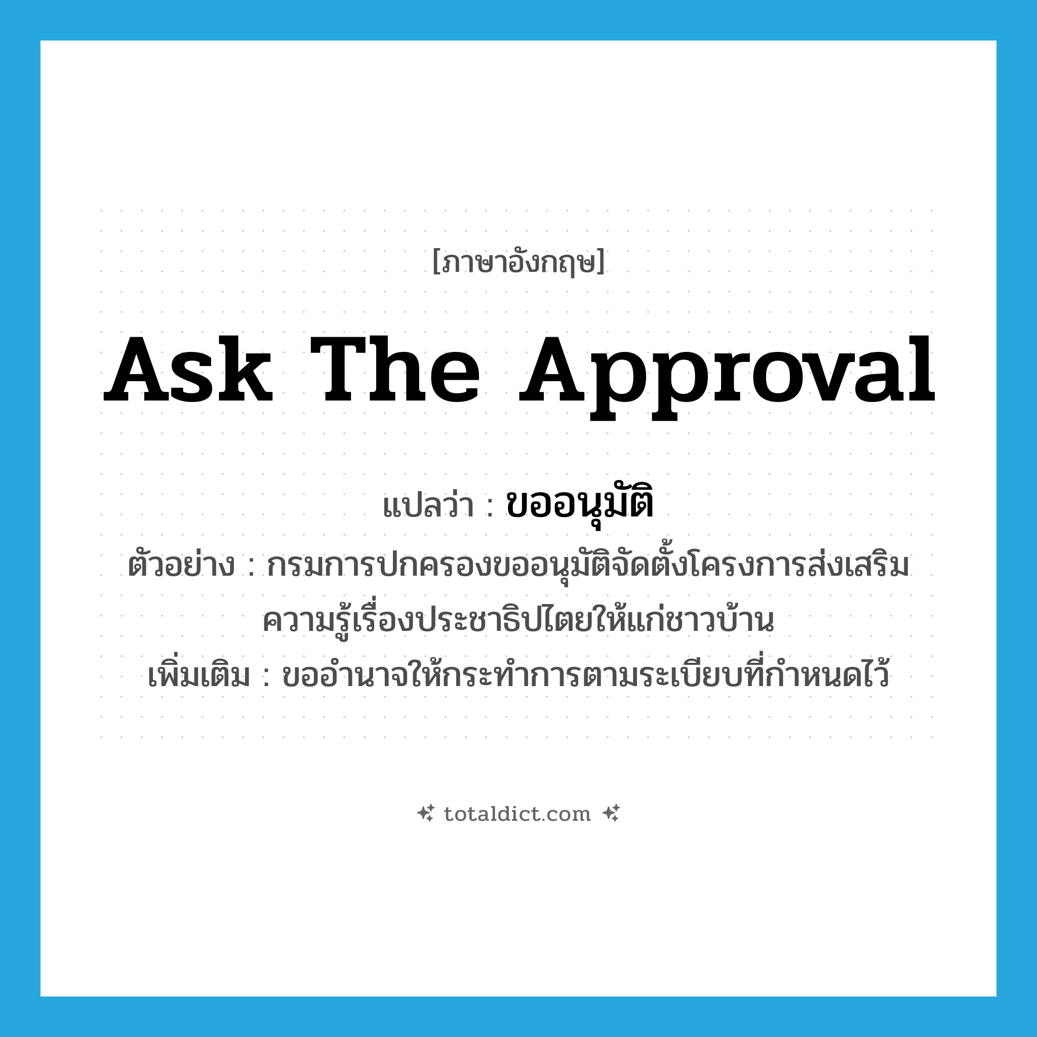 ask the approval แปลว่า?, คำศัพท์ภาษาอังกฤษ ask the approval แปลว่า ขออนุมัติ ประเภท V ตัวอย่าง กรมการปกครองขออนุมัติจัดตั้งโครงการส่งเสริมความรู้เรื่องประชาธิปไตยให้แก่ชาวบ้าน เพิ่มเติม ขออำนาจให้กระทำการตามระเบียบที่กำหนดไว้ หมวด V