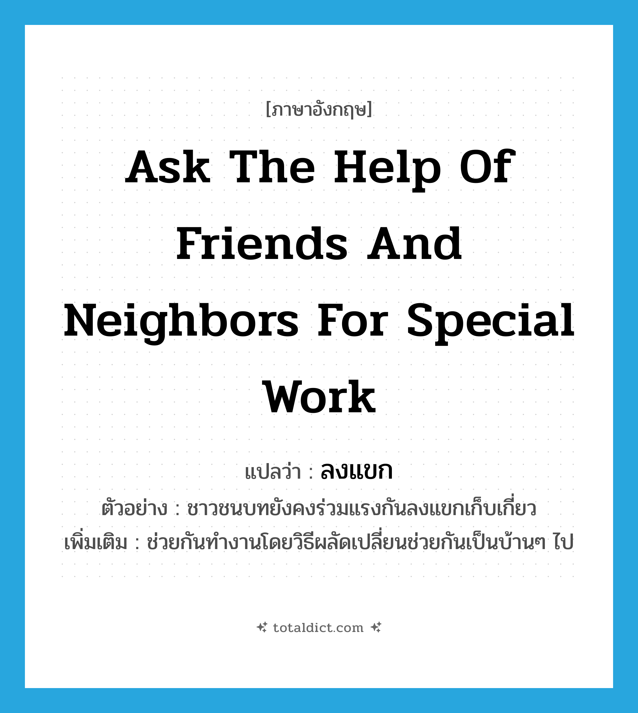 ask the help of friends and neighbors for special work แปลว่า?, คำศัพท์ภาษาอังกฤษ ask the help of friends and neighbors for special work แปลว่า ลงแขก ประเภท V ตัวอย่าง ชาวชนบทยังคงร่วมแรงกันลงแขกเก็บเกี่ยว เพิ่มเติม ช่วยกันทำงานโดยวิธีผลัดเปลี่ยนช่วยกันเป็นบ้านๆ ไป หมวด V