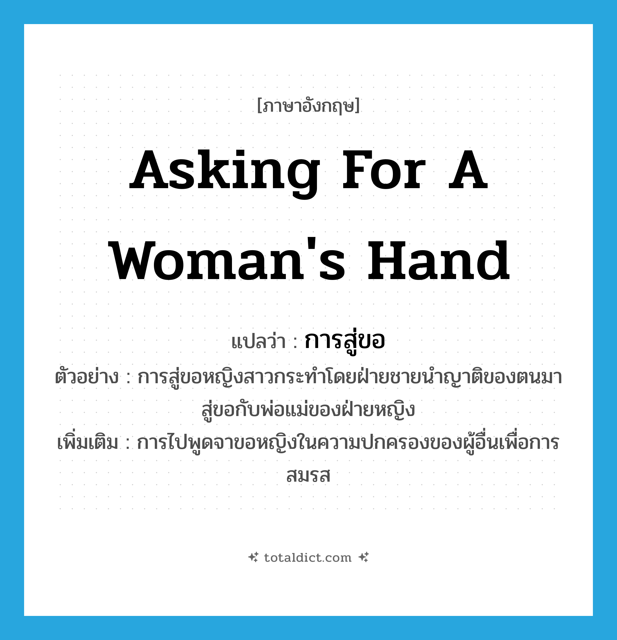 asking for a woman&#39;s hand แปลว่า?, คำศัพท์ภาษาอังกฤษ asking for a woman&#39;s hand แปลว่า การสู่ขอ ประเภท N ตัวอย่าง การสู่ขอหญิงสาวกระทำโดยฝ่ายชายนำญาติของตนมาสู่ขอกับพ่อแม่ของฝ่ายหญิง เพิ่มเติม การไปพูดจาขอหญิงในความปกครองของผู้อื่นเพื่อการสมรส หมวด N