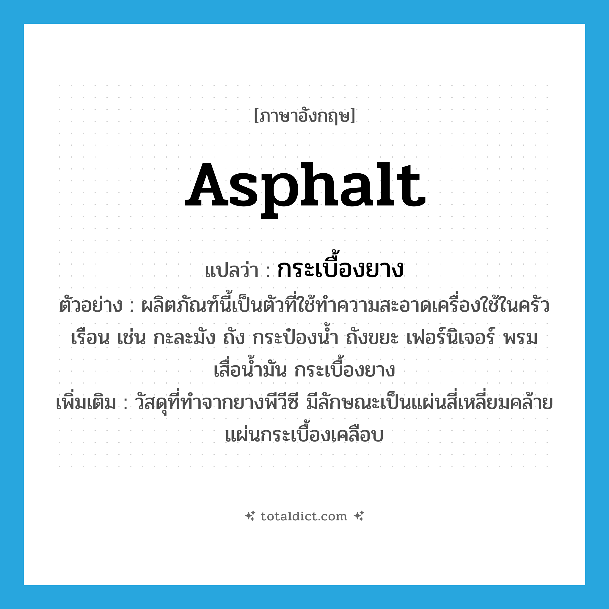 asphalt แปลว่า?, คำศัพท์ภาษาอังกฤษ asphalt แปลว่า กระเบื้องยาง ประเภท N ตัวอย่าง ผลิตภัณฑ์นี้เป็นตัวที่ใช้ทำความสะอาดเครื่องใช้ในครัวเรือน เช่น กะละมัง ถัง กระป๋องน้ำ ถังขยะ เฟอร์นิเจอร์ พรม เสื่อน้ำมัน กระเบื้องยาง เพิ่มเติม วัสดุที่ทำจากยางพีวีซี มีลักษณะเป็นแผ่นสี่เหลี่ยมคล้ายแผ่นกระเบื้องเคลือบ หมวด N