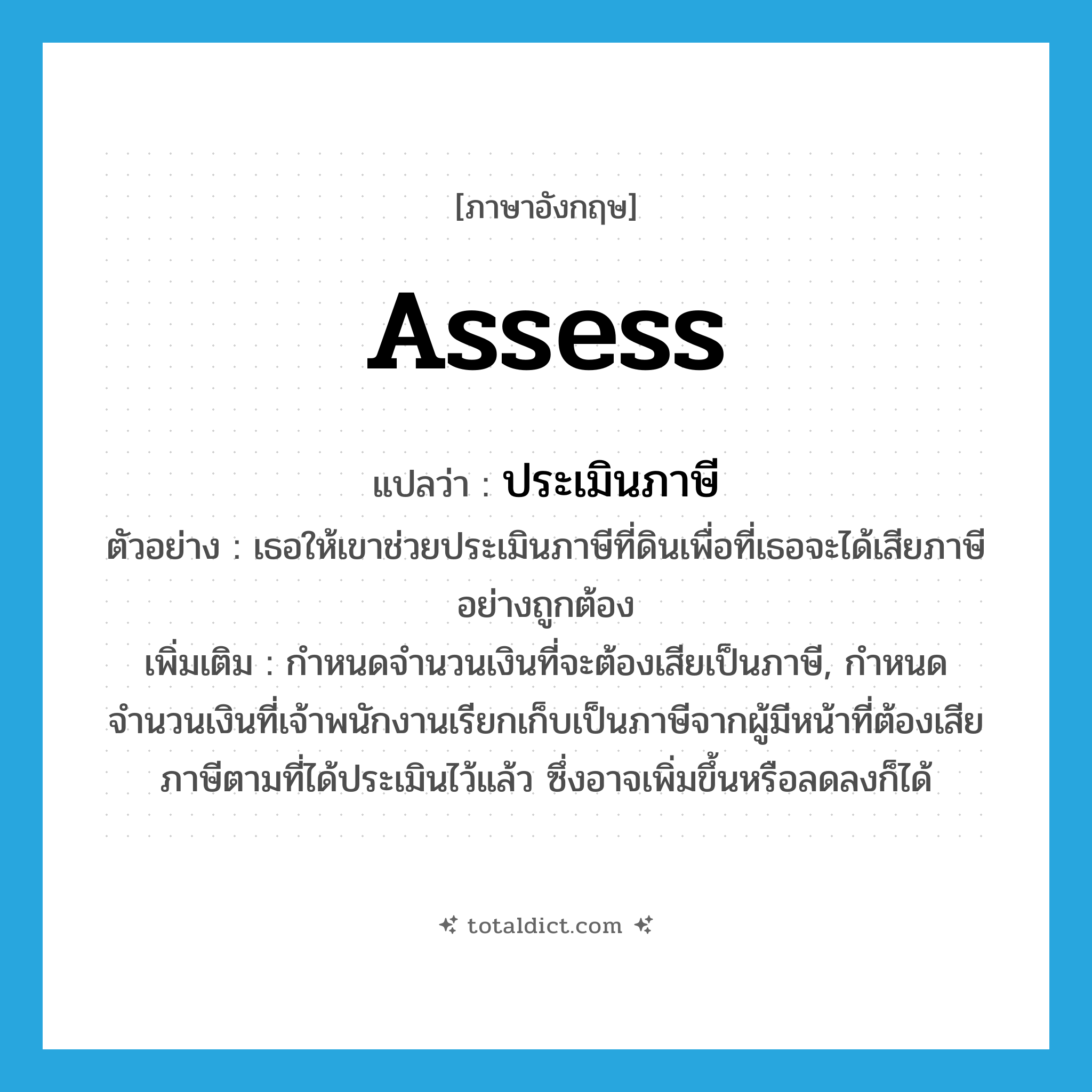 assess แปลว่า?, คำศัพท์ภาษาอังกฤษ assess แปลว่า ประเมินภาษี ประเภท V ตัวอย่าง เธอให้เขาช่วยประเมินภาษีที่ดินเพื่อที่เธอจะได้เสียภาษีอย่างถูกต้อง เพิ่มเติม กำหนดจำนวนเงินที่จะต้องเสียเป็นภาษี, กำหนดจำนวนเงินที่เจ้าพนักงานเรียกเก็บเป็นภาษีจากผู้มีหน้าที่ต้องเสียภาษีตามที่ได้ประเมินไว้แล้ว ซึ่งอาจเพิ่มขึ้นหรือลดลงก็ได้ หมวด V