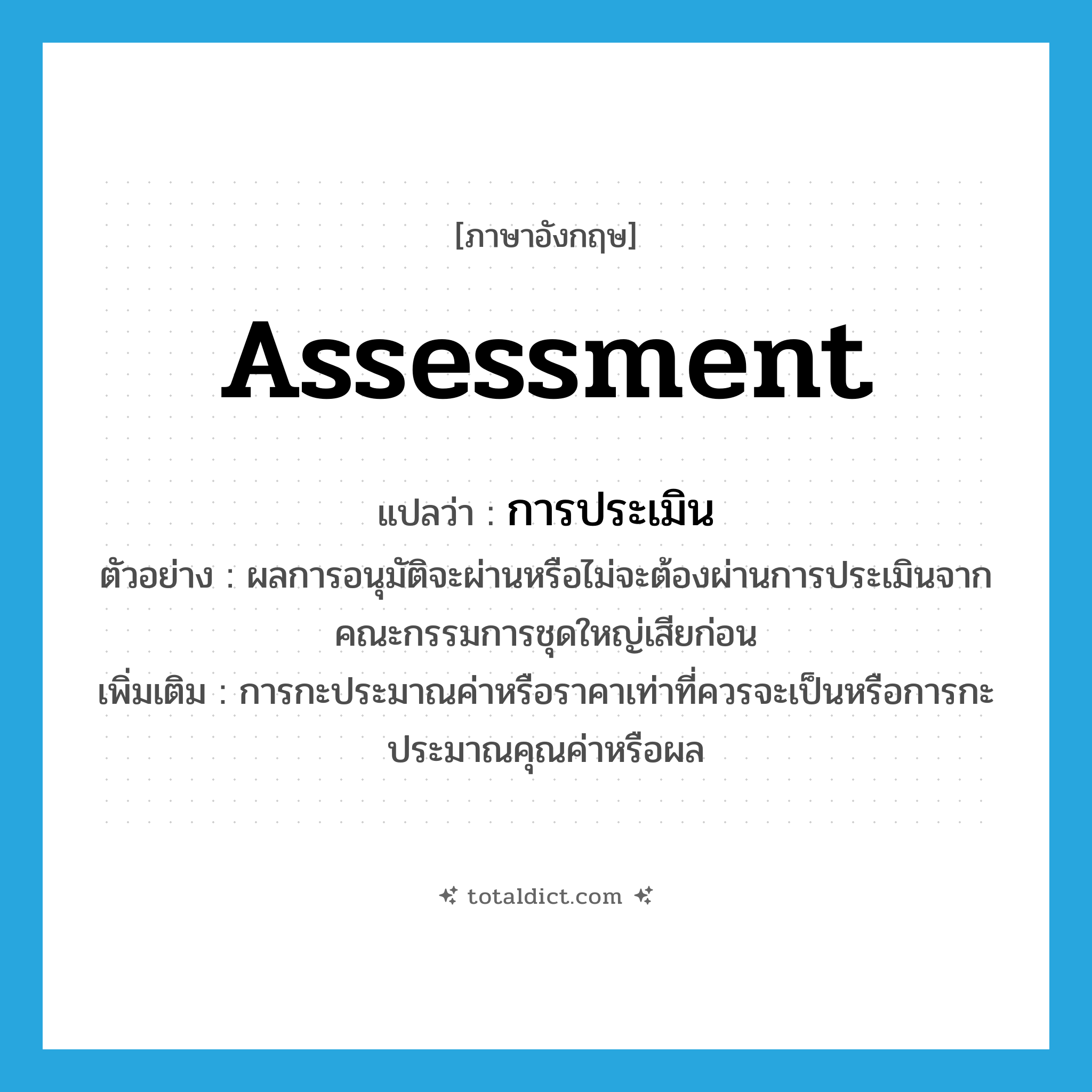 assessment แปลว่า?, คำศัพท์ภาษาอังกฤษ assessment แปลว่า การประเมิน ประเภท N ตัวอย่าง ผลการอนุมัติจะผ่านหรือไม่จะต้องผ่านการประเมินจากคณะกรรมการชุดใหญ่เสียก่อน เพิ่มเติม การกะประมาณค่าหรือราคาเท่าที่ควรจะเป็นหรือการกะประมาณคุณค่าหรือผล หมวด N