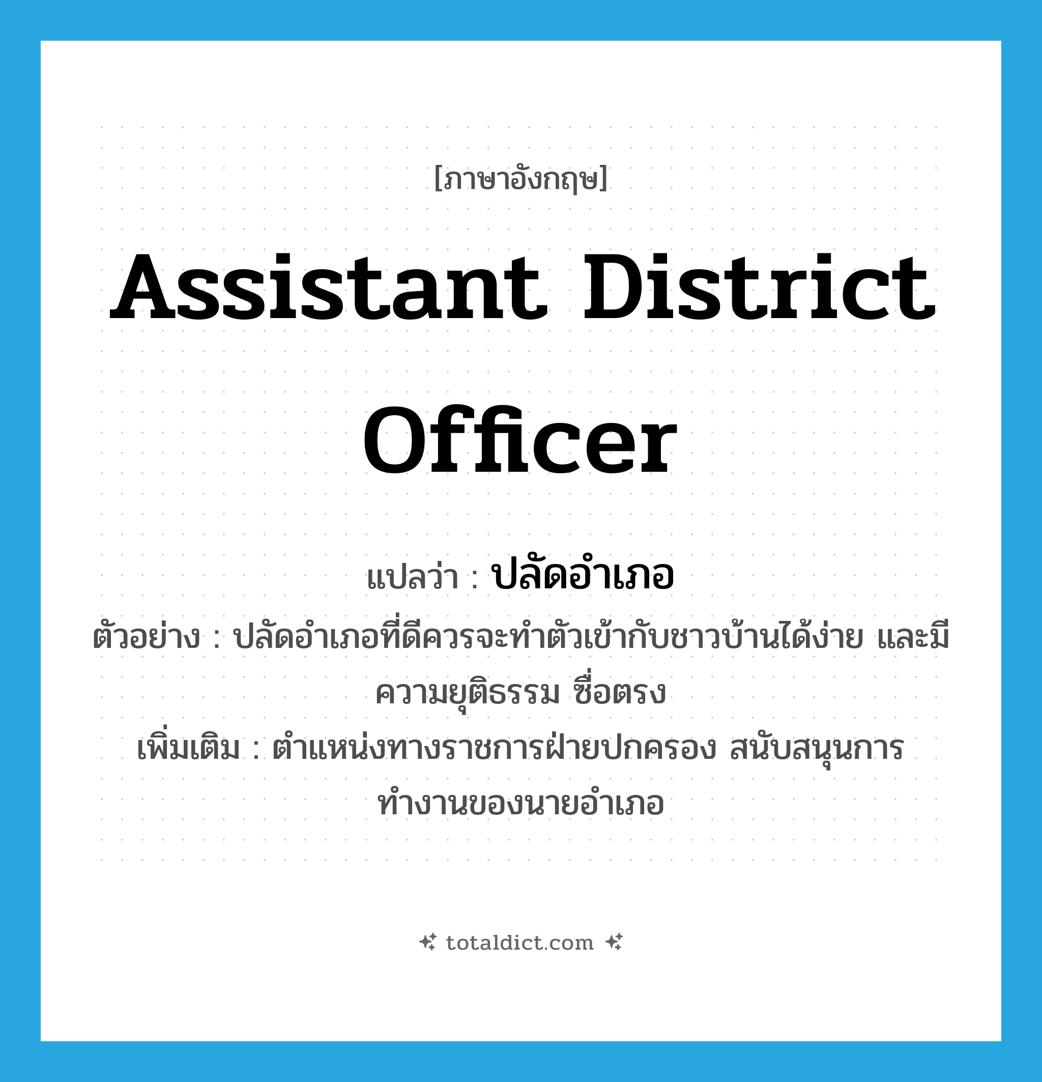 assistant district officer แปลว่า?, คำศัพท์ภาษาอังกฤษ assistant district officer แปลว่า ปลัดอำเภอ ประเภท N ตัวอย่าง ปลัดอำเภอที่ดีควรจะทำตัวเข้ากับชาวบ้านได้ง่าย และมีความยุติธรรม ซื่อตรง เพิ่มเติม ตำแหน่งทางราชการฝ่ายปกครอง สนับสนุนการทำงานของนายอำเภอ หมวด N