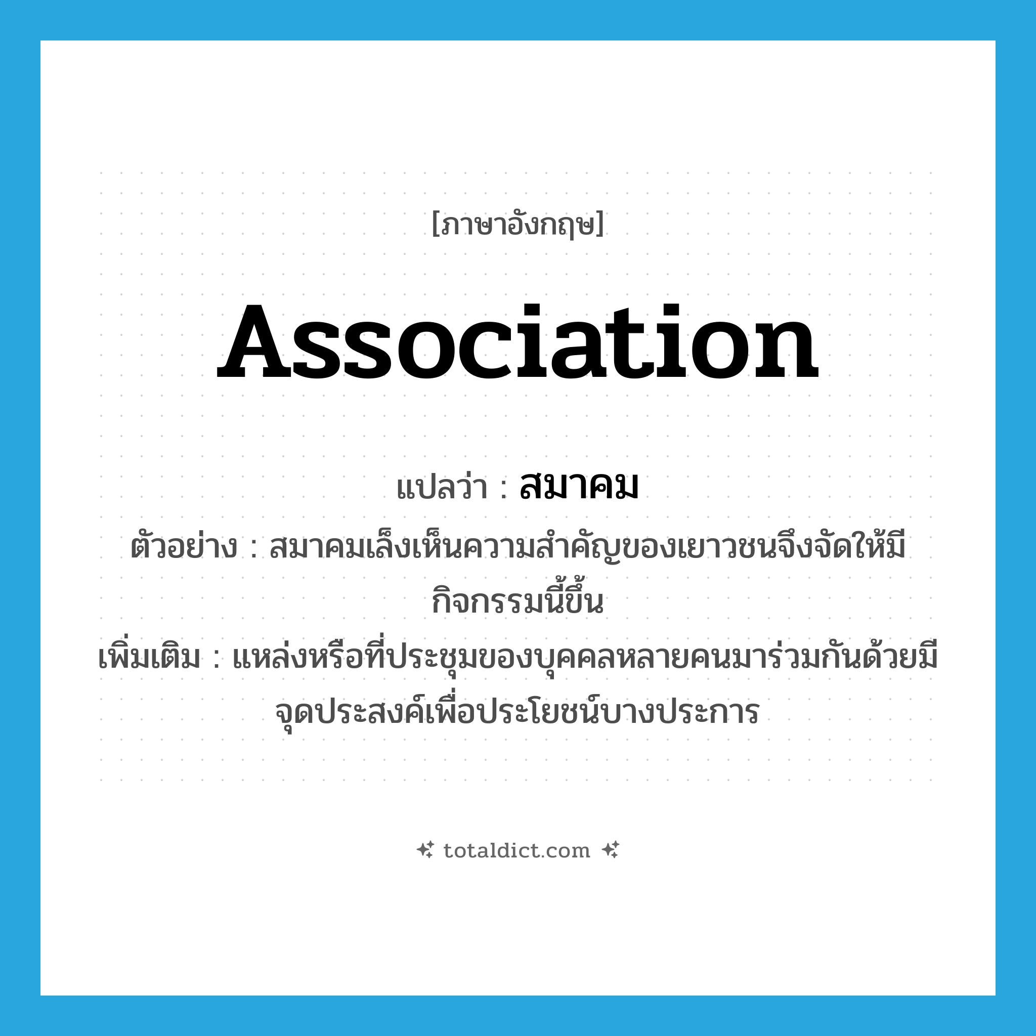 association แปลว่า?, คำศัพท์ภาษาอังกฤษ association แปลว่า สมาคม ประเภท N ตัวอย่าง สมาคมเล็งเห็นความสำคัญของเยาวชนจึงจัดให้มีกิจกรรมนี้ขึ้น เพิ่มเติม แหล่งหรือที่ประชุมของบุคคลหลายคนมาร่วมกันด้วยมีจุดประสงค์เพื่อประโยชน์บางประการ หมวด N