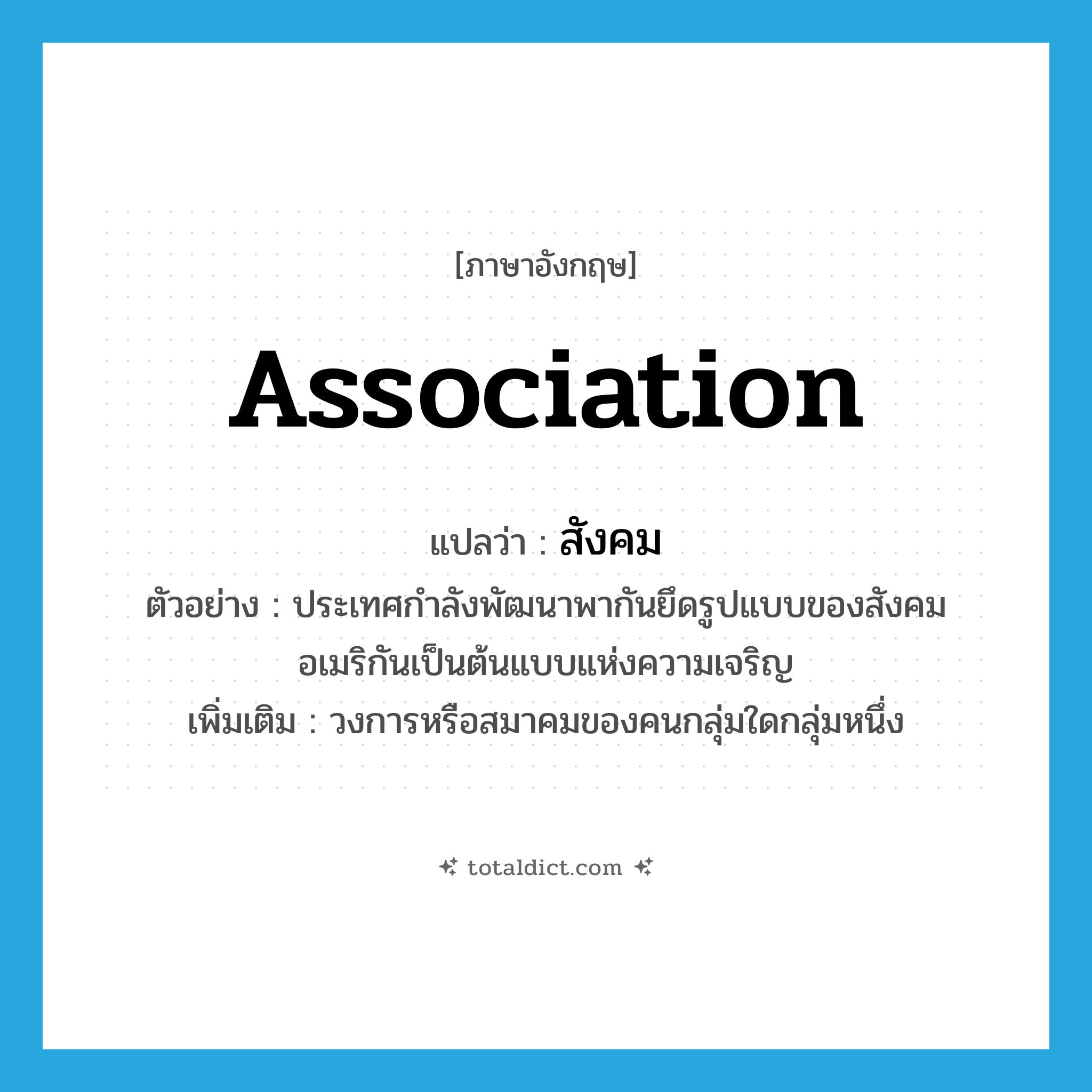 association แปลว่า?, คำศัพท์ภาษาอังกฤษ association แปลว่า สังคม ประเภท N ตัวอย่าง ประเทศกำลังพัฒนาพากันยึดรูปแบบของสังคมอเมริกันเป็นต้นแบบแห่งความเจริญ เพิ่มเติม วงการหรือสมาคมของคนกลุ่มใดกลุ่มหนึ่ง หมวด N