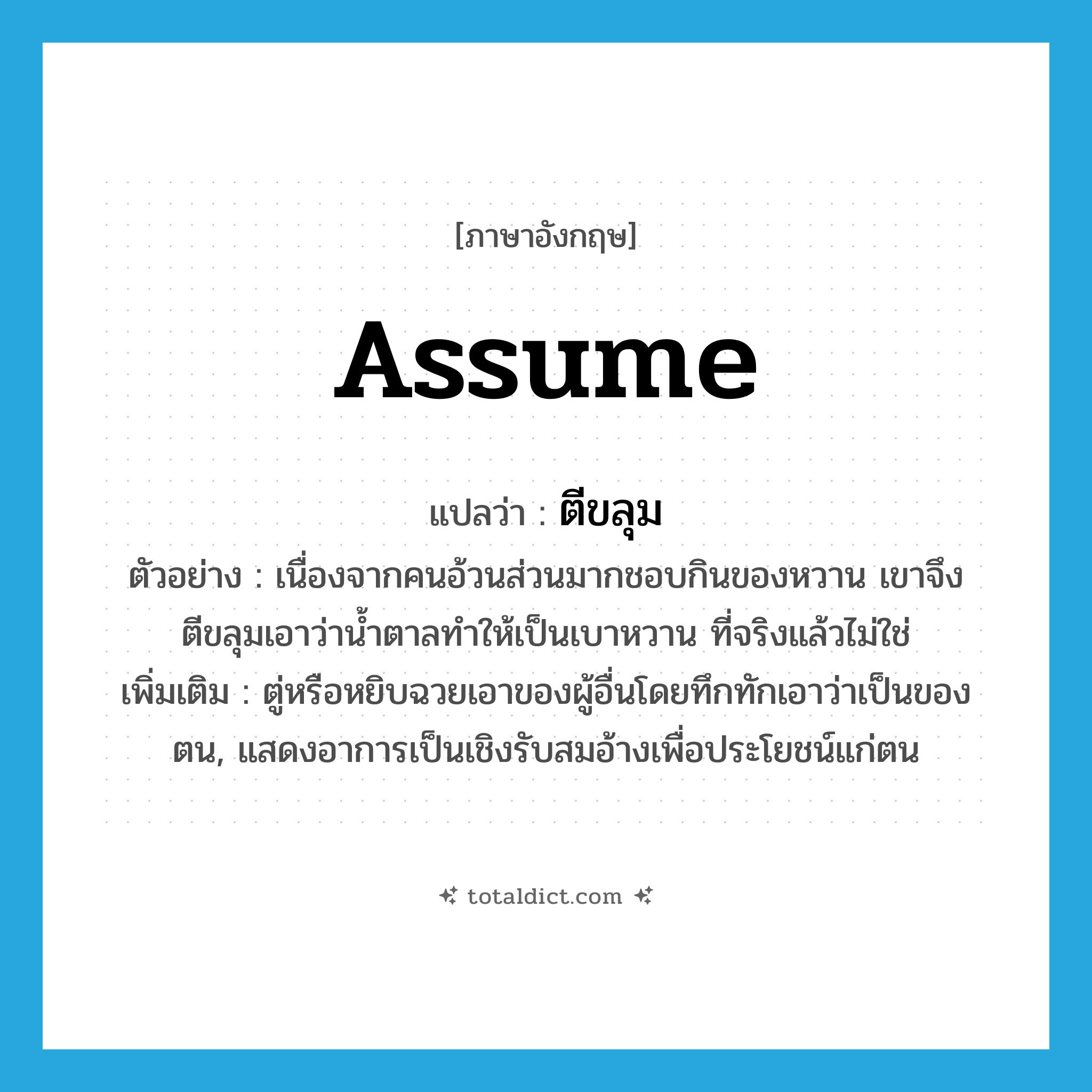 assume แปลว่า?, คำศัพท์ภาษาอังกฤษ assume แปลว่า ตีขลุม ประเภท V ตัวอย่าง เนื่องจากคนอ้วนส่วนมากชอบกินของหวาน เขาจึงตีขลุมเอาว่าน้ำตาลทำให้เป็นเบาหวาน ที่จริงแล้วไม่ใช่ เพิ่มเติม ตู่หรือหยิบฉวยเอาของผู้อื่นโดยทึกทักเอาว่าเป็นของตน, แสดงอาการเป็นเชิงรับสมอ้างเพื่อประโยชน์แก่ตน หมวด V