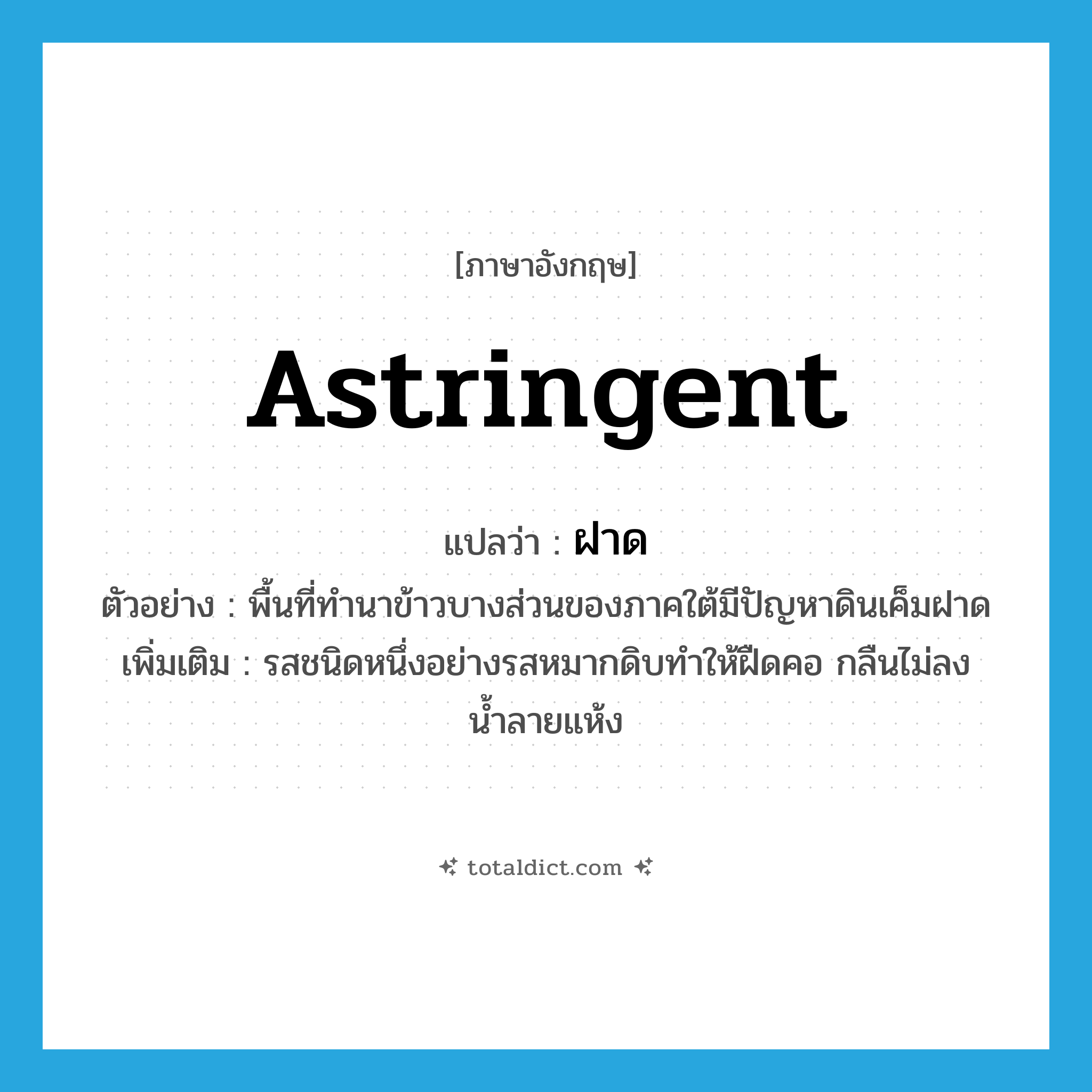 astringent แปลว่า?, คำศัพท์ภาษาอังกฤษ astringent แปลว่า ฝาด ประเภท ADJ ตัวอย่าง พื้นที่ทำนาข้าวบางส่วนของภาคใต้มีปัญหาดินเค็มฝาด เพิ่มเติม รสชนิดหนึ่งอย่างรสหมากดิบทำให้ฝืดคอ กลืนไม่ลง น้ำลายแห้ง หมวด ADJ