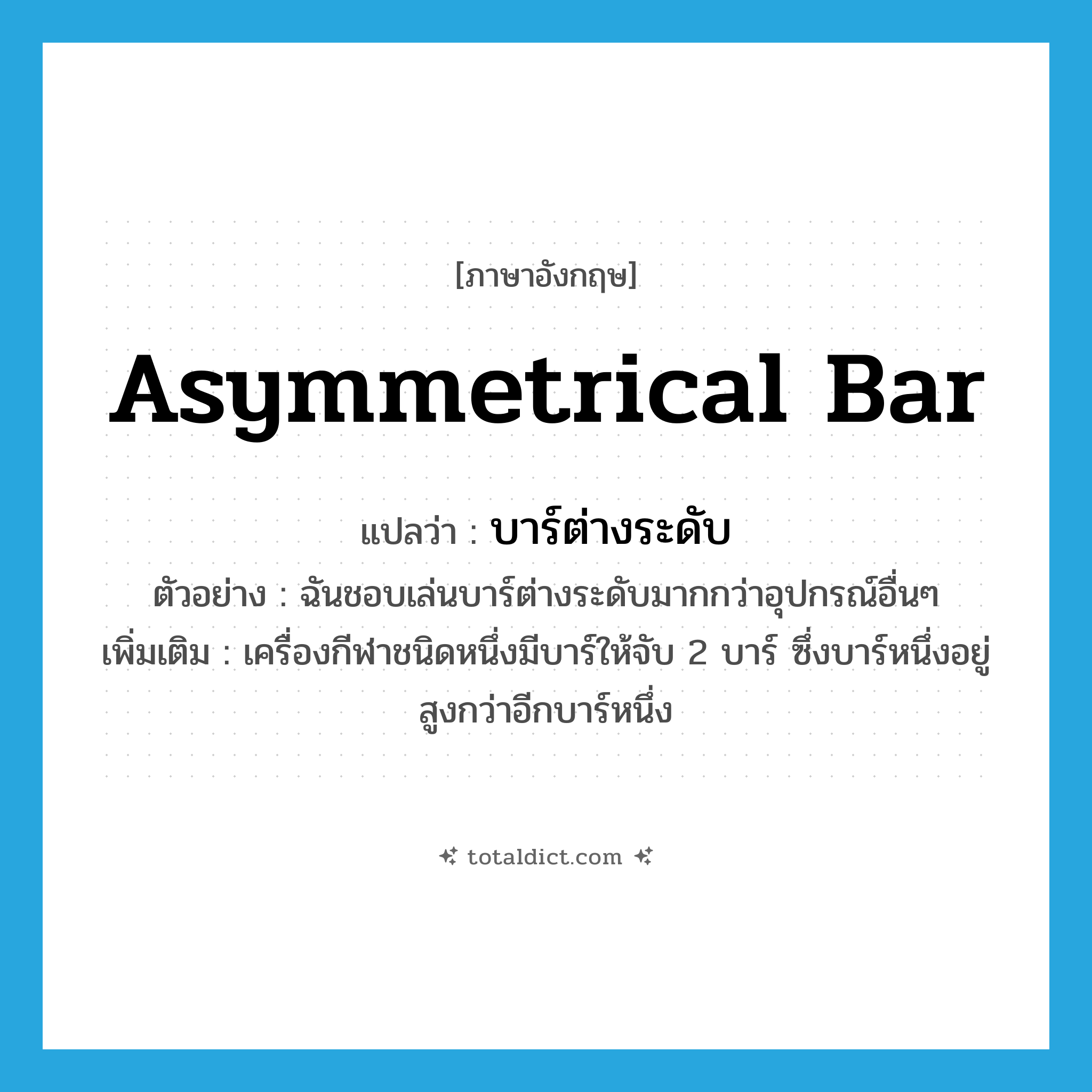 asymmetrical bar แปลว่า?, คำศัพท์ภาษาอังกฤษ asymmetrical bar แปลว่า บาร์ต่างระดับ ประเภท N ตัวอย่าง ฉันชอบเล่นบาร์ต่างระดับมากกว่าอุปกรณ์อื่นๆ เพิ่มเติม เครื่องกีฬาชนิดหนึ่งมีบาร์ให้จับ 2 บาร์ ซึ่งบาร์หนึ่งอยู่สูงกว่าอีกบาร์หนึ่ง หมวด N