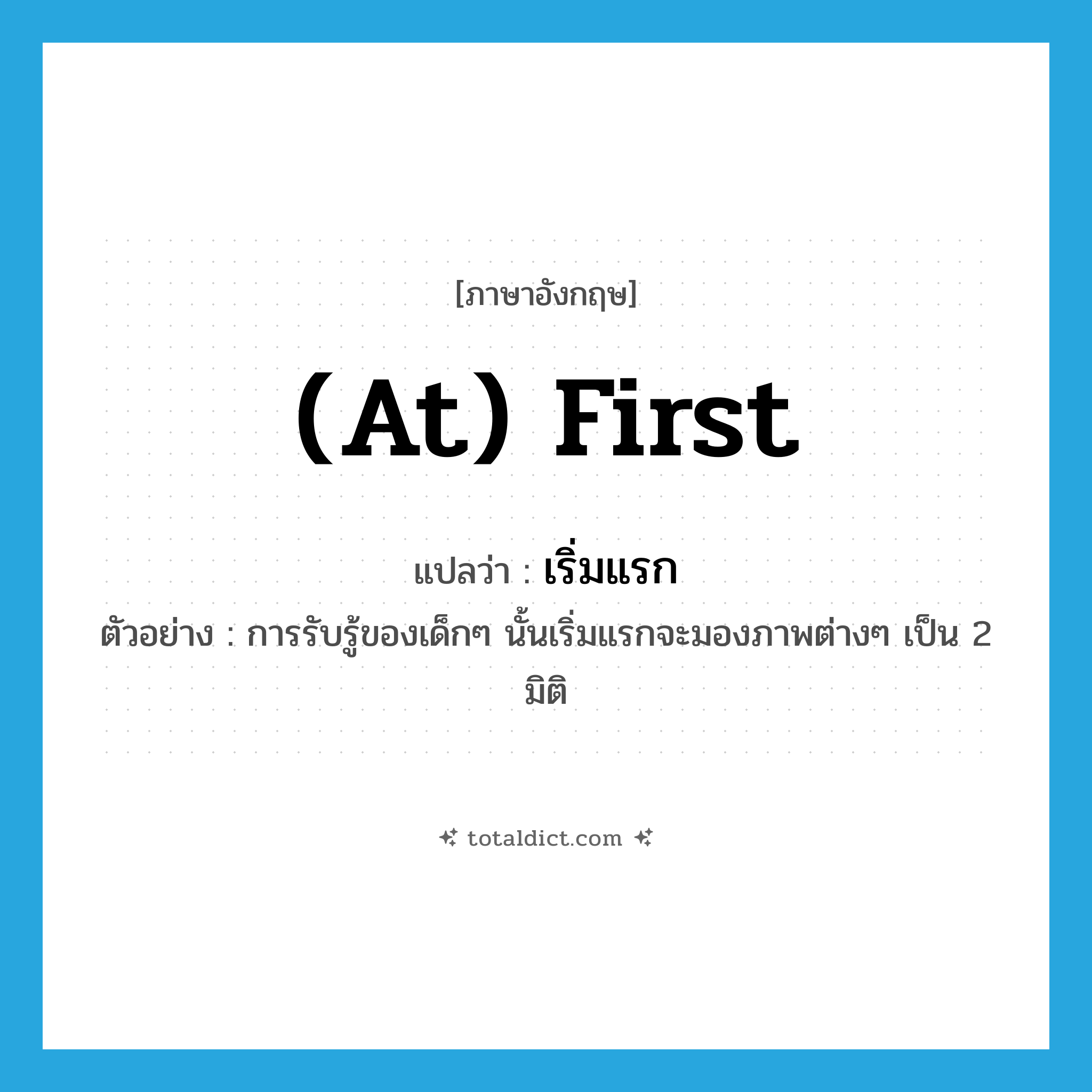 เริ่มแรก ภาษาอังกฤษ?, คำศัพท์ภาษาอังกฤษ เริ่มแรก แปลว่า (at) first ประเภท ADV ตัวอย่าง การรับรู้ของเด็กๆ นั้นเริ่มแรกจะมองภาพต่างๆ เป็น 2 มิติ หมวด ADV