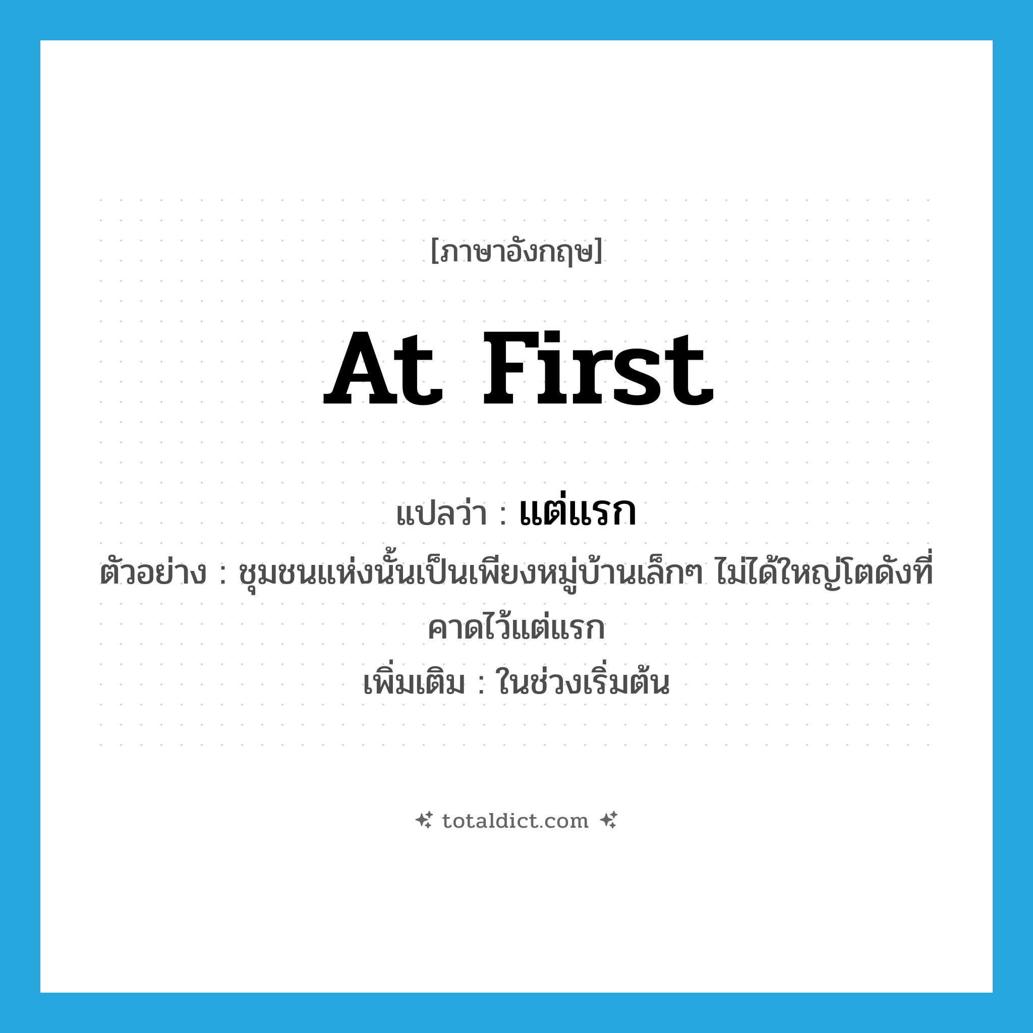 at first แปลว่า?, คำศัพท์ภาษาอังกฤษ at first แปลว่า แต่แรก ประเภท ADV ตัวอย่าง ชุมชนแห่งนั้นเป็นเพียงหมู่บ้านเล็กๆ ไม่ได้ใหญ่โตดังที่คาดไว้แต่แรก เพิ่มเติม ในช่วงเริ่มต้น หมวด ADV