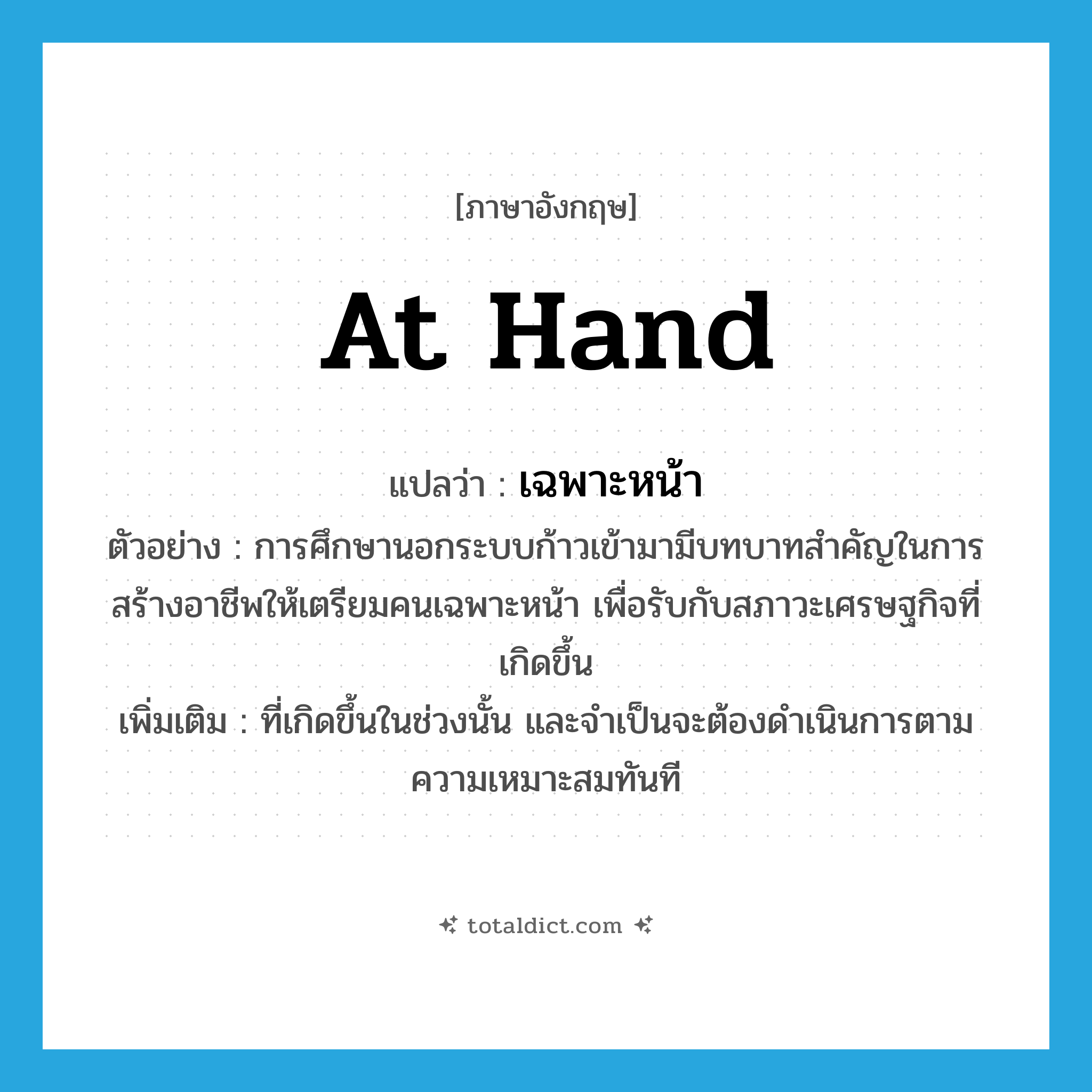 at hand แปลว่า?, คำศัพท์ภาษาอังกฤษ at hand แปลว่า เฉพาะหน้า ประเภท ADV ตัวอย่าง การศึกษานอกระบบก้าวเข้ามามีบทบาทสำคัญในการสร้างอาชีพให้เตรียมคนเฉพาะหน้า เพื่อรับกับสภาวะเศรษฐกิจที่เกิดขึ้น เพิ่มเติม ที่เกิดขึ้นในช่วงนั้น และจำเป็นจะต้องดำเนินการตามความเหมาะสมทันที หมวด ADV