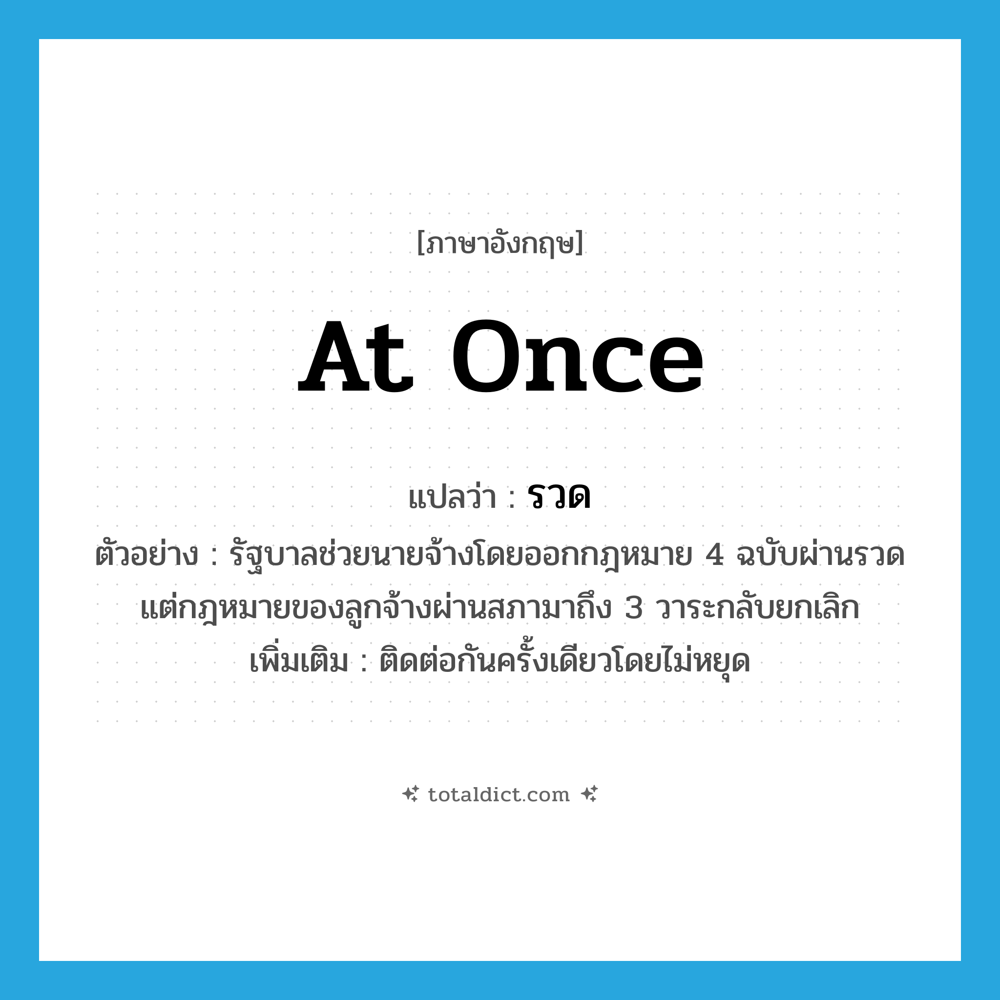 at once แปลว่า?, คำศัพท์ภาษาอังกฤษ at once แปลว่า รวด ประเภท ADV ตัวอย่าง รัฐบาลช่วยนายจ้างโดยออกกฎหมาย 4 ฉบับผ่านรวด แต่กฎหมายของลูกจ้างผ่านสภามาถึง 3 วาระกลับยกเลิก เพิ่มเติม ติดต่อกันครั้งเดียวโดยไม่หยุด หมวด ADV