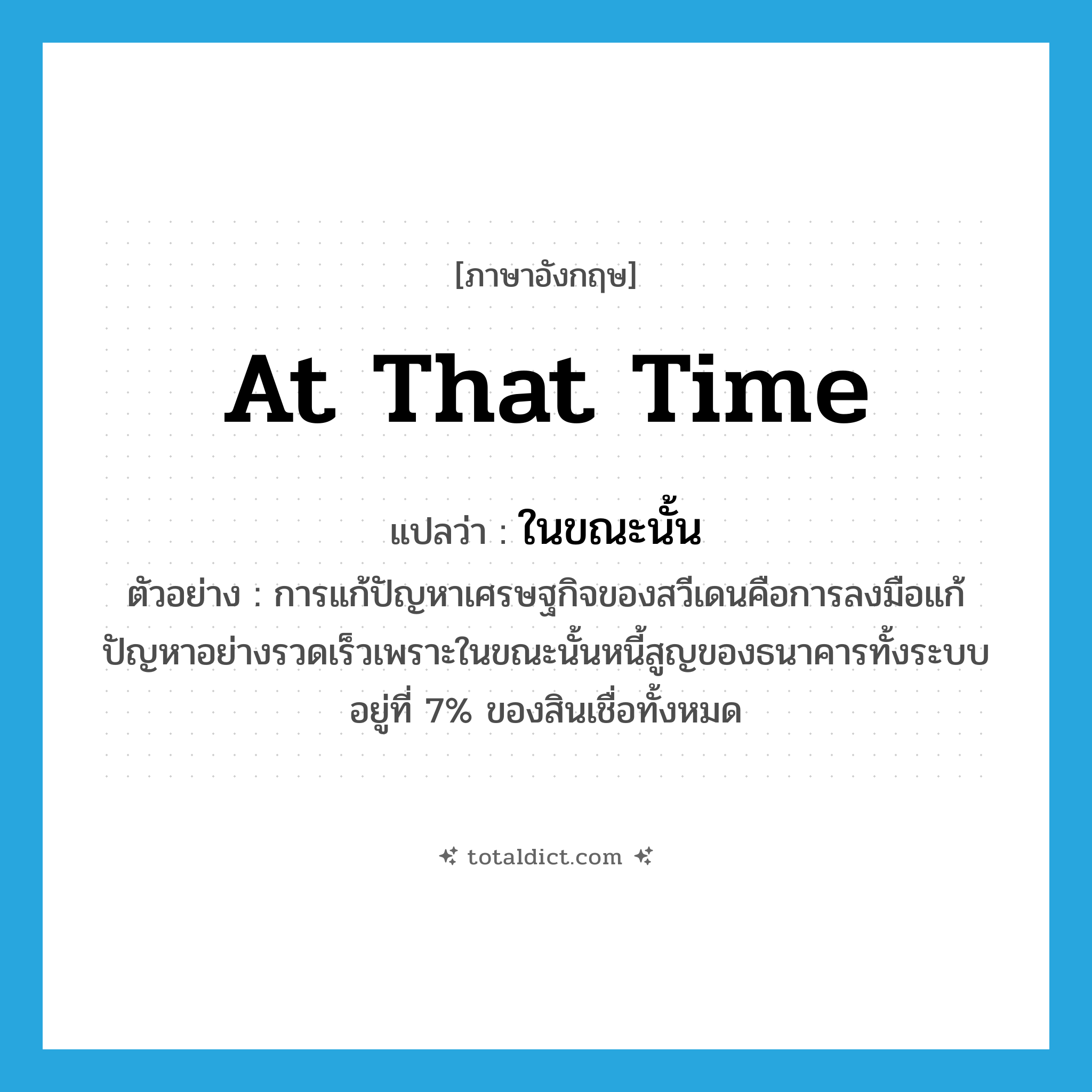 at that time แปลว่า?, คำศัพท์ภาษาอังกฤษ at that time แปลว่า ในขณะนั้น ประเภท ADV ตัวอย่าง การแก้ปัญหาเศรษฐกิจของสวีเดนคือการลงมือแก้ปัญหาอย่างรวดเร็วเพราะในขณะนั้นหนี้สูญของธนาคารทั้งระบบอยู่ที่ 7% ของสินเชื่อทั้งหมด หมวด ADV
