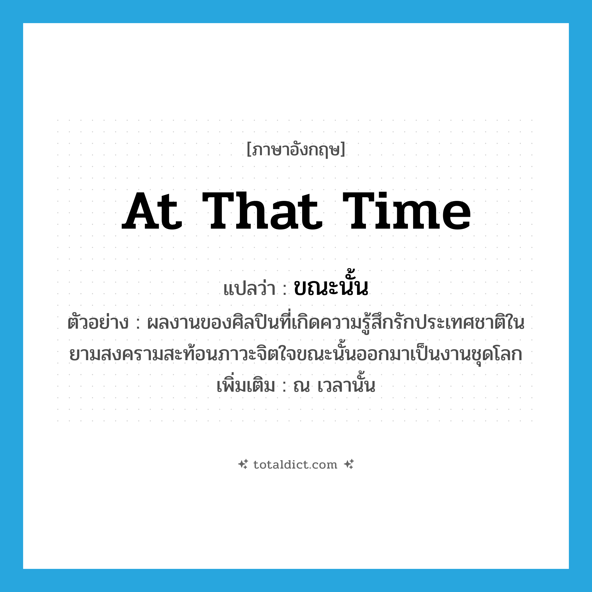 at that time แปลว่า?, คำศัพท์ภาษาอังกฤษ at that time แปลว่า ขณะนั้น ประเภท ADV ตัวอย่าง ผลงานของศิลปินที่เกิดความรู้สึกรักประเทศชาติในยามสงครามสะท้อนภาวะจิตใจขณะนั้นออกมาเป็นงานชุดโลก เพิ่มเติม ณ เวลานั้น หมวด ADV